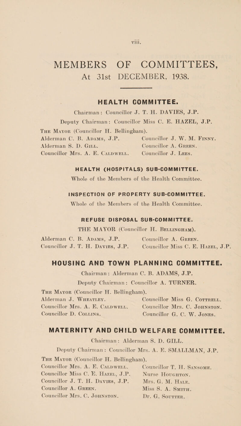 Yin. MEMBERS OF COMMITTEES, At 31st DECEMBER, 1938. HEALTH COMMITTEE. Chairman : Councillor J. T. H. DAVIES, J.P. Deputy Chairman: Councillor Miss C. E. HAZEL, J.P. The Mayor (Councillor H. Bellingham). Alderman C. B. Adams, J.P. Councillor J. W. M. Finnic Alderman S. D. Gill. Councillor A. Green. Councillor Mrs. A. E. Caldwell. Councillor J. Lees. HEALTH (HOSPITALS) SUB-COMMITTEE. Whole of the Members of the Health Committee. INSPECTION OF PROPERTY SUB-COMMITTEE. Whole of the Members of the Health Committee. REFUSE DISPOSAL SUB-COMMITTEE. THE MAYOR (Councillor H. Bellingham). Alderman C. B. Adams, J.P. Councillor A. Green. Councillor J. T. H. Davies, J.P. Councillor Miss C. E. Hazel, J.P. HOUSING AND TOWN PLANNING COMMITTEE. Chairman: Alderman C. B. ADAMS, J.P. Deputy Chairman: Councillor A. TURNER. The Mayor (Councillor H. Bellingham). Alderman J. Wheatley. Councillor Miss G. Cottrell. Councillor Mrs. A. E. Caldwell. Councillor Mrs. C. Johnston. Councillor D. Collins. Councillor G. C. W. Jones. MATERNITY AND CHILD WELFARE COMMITTEE. Chairman : Alderman S. D. GILL. Deputy Chairman : Councillor Mrs. A. E. SMALLMAN, J.P. The Mayor (Councillor H. Bellingham). Councillor Mrs. A. E. Caldwell. Councillor Miss C. E. Hazel, J.P. Councillor J. T. H. Davies, J.P. Councillor A. Green. Councillor Mrs. C. Johnston. Councillor T. H. Sansome. Nurse Houghton. Mrs. G. M. Hale. Miss S. A. Smith. Dr. G. Soittter.