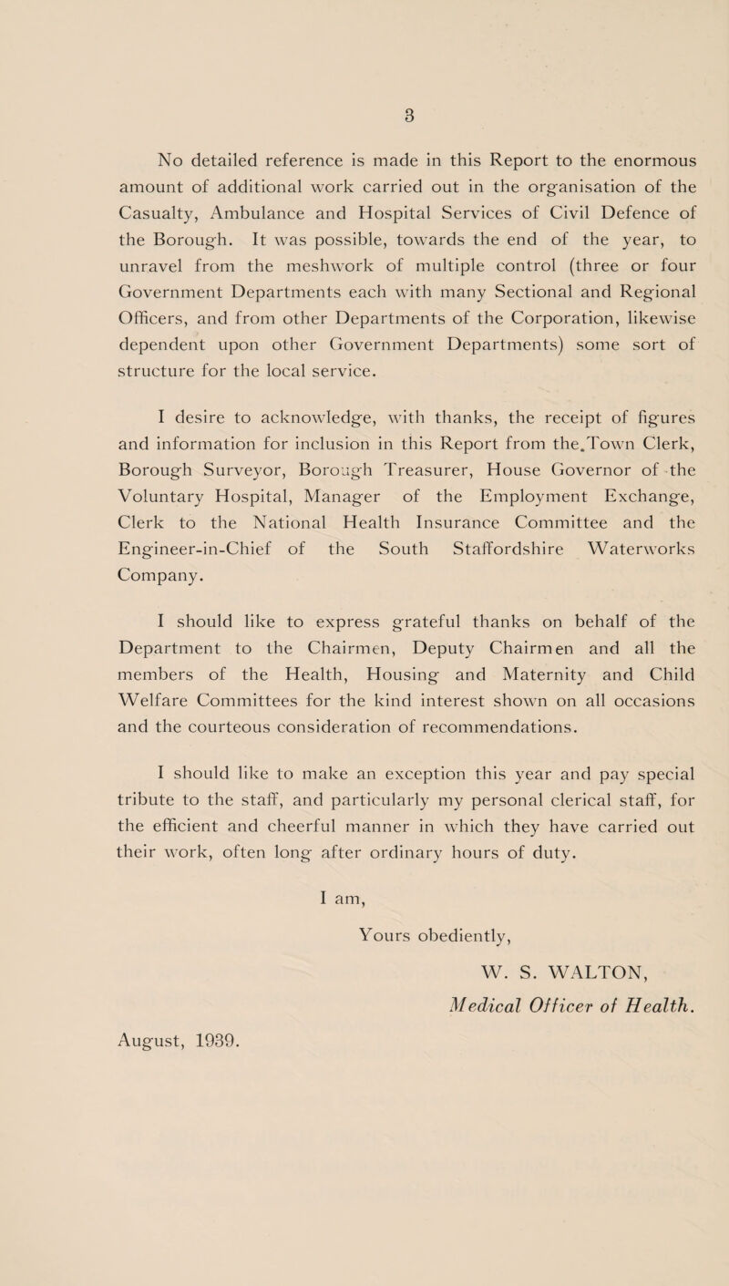 B No detailed reference is made in this Report to the enormous amount of additional work carried out in the organisation of the Casualty, Ambulance and Hospital Services of Civil Defence of the Borough. It was possible, towards the end of the year, to unravel from the meshwork of multiple control (three or four Government Departments each with many Sectional and Regional Officers, and from other Departments of the Corporation, likewise dependent upon other Government Departments) some sort of structure for the local service. I desire to acknowledge, with thanks, the receipt of figures and information for inclusion in this Report from the.Town Clerk, Borough Surveyor, Borough Treasurer, House Governor of the Voluntary Hospital, Manager of the Employment Exchange, Clerk to the National Health Insurance Committee and the Engineer-in-Chief of the South Staffordshire Waterworks Company. I should like to express grateful thanks on behalf of the Department to the Chairmen, Deputy Chairmen and all the members of the Health, Housing and Maternity and Child Welfare Committees for the kind interest shown on all occasions and the courteous consideration of recommendations. I should like to make an exception this year and pay special tribute to the staff, and particularly my personal clerical staff, for the efficient and cheerful manner in which they have carried out their work, often long after ordinary hours of duty. I am, Yours obediently, W. S. WALTON, Medical Officer of Health. August, 1939.