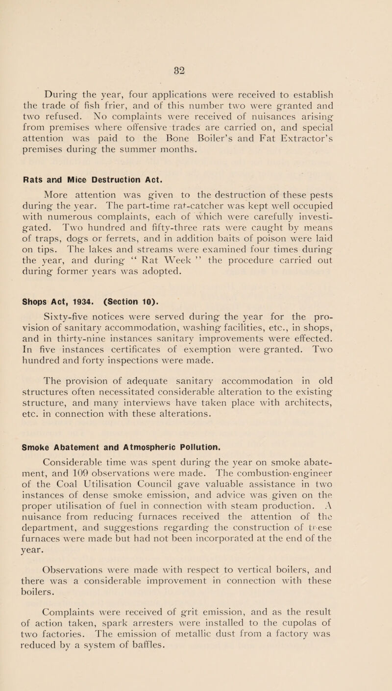 During the year, four applications were received to establish the trade of fish frier, and of this number two were granted and two refused. No complaints were received of nuisances arising from premises where offensive trades are carried on, and special attention was paid to the Bone Boiler’s and Fat Extractor’s premises during the summer months. Rats arid Mice Destruction Act. More attention was given to the destruction of these pests during the year. The part-time rat-catcher was kept well occupied with numerous complaints, each of which were carefully investi¬ gated. Two hundred and fifty-three rats were caught by means of traps, dogs or ferrets, and in addition baits of poison were laid on tips. The lakes and streams were examined four times during the year, and during “ Rat Week ” the procedure carried out during former years was adopted. Shops Act, 1934. (Section 10). Sixty-five notices were served during the year for the pro¬ vision of sanitary accommodation, washing facilities, etc., in shops, and in thirty-nine instances sanitary improvements were effected. In five instances certificates of exemption were granted. Two hundred and forty inspections were made. The provision of adequate sanitary accommodation in old structures often necessitated considerable alteration to the existing structure, and many interviews have taken place with architects, etc. in connection with these alterations. Smoke Abatement and Atmospheric Pollution. Considerable time was spent during the year on smoke abate¬ ment, and 109 observations were made. The combustion'engineer of the Coal Utilisation Council gave valuable assistance in two instances of dense smoke emission, and advice was given on the proper utilisation of fuel in connection with steam production. A nuisance from reducing furnaces received the attention of the department, and suggestions regarding the construction of trese furnaces were made but had not been incorporated at the end of the year. Observations were made with respect to vertical boilers, and there was a considerable improvement in connection with these boilers. Complaints were received of grit emission, and as the result of action taken, spark arresters were installed to the cupolas of two factories. The emission of metallic dust from a factory was reduced by a system of baffles.