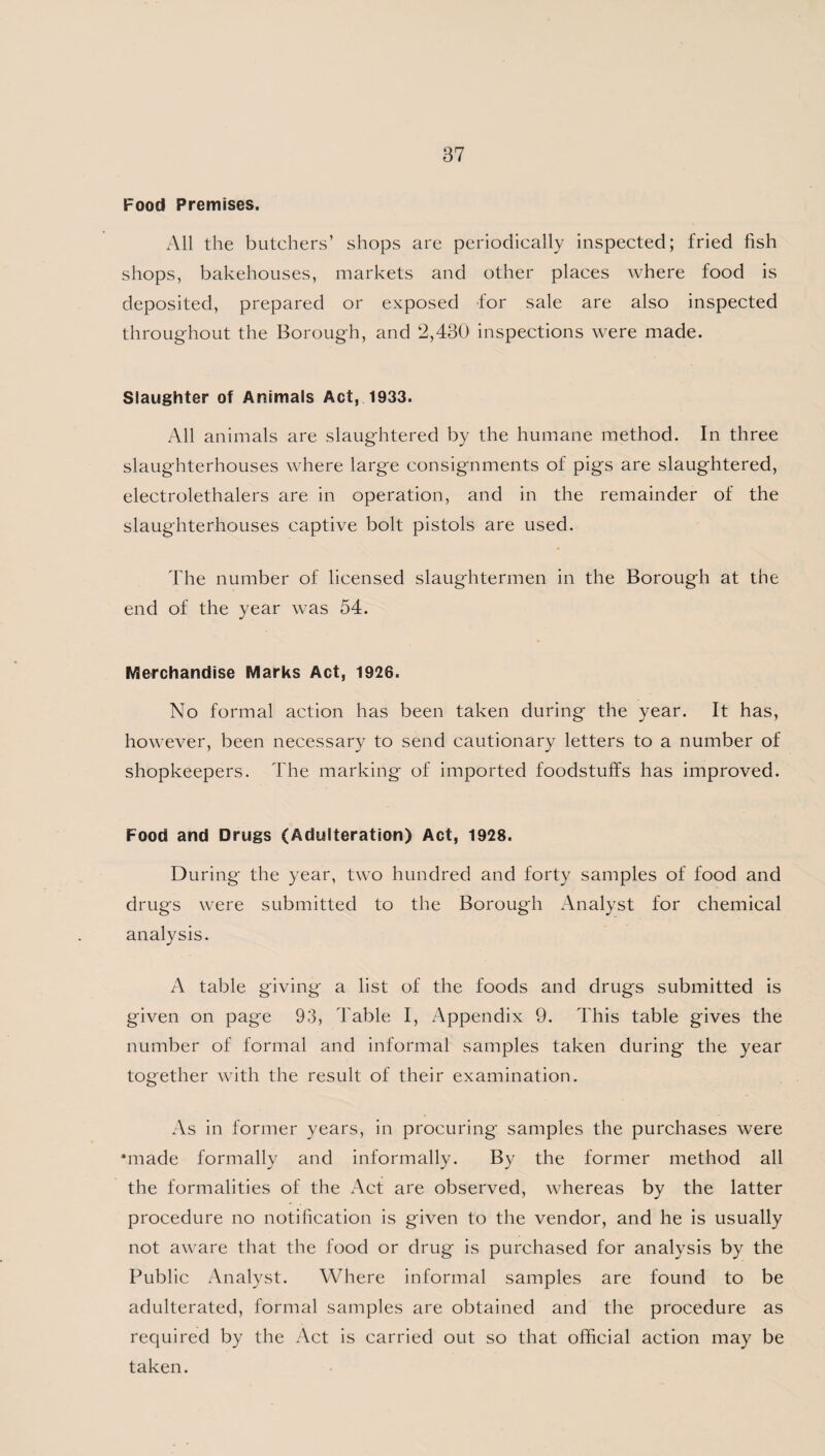 Food Premises. All the butchers’ shops are periodically inspected; fried fish shops, bakehouses, markets and other places where food is deposited, prepared or exposed for sale are also inspected throughout the Borough, and 2,430 inspections were made. Slaughter of Animals Act, 1933. All animals are slaughtered by the humane method. In three slaughterhouses where large consignments of pigs are slaughtered, electrolethalers are in operation, and in the remainder of the slaughterhouses captive bolt pistols are used. The number of licensed slaughtermen in the Borough at the end of the year was 54. Merchandise Marks Act, 1926. No formal action has been taken during the year. It has, however, been necessary to send cautionary letters to a number of shopkeepers. The marking of imported foodstuffs has improved. Food and Drugs (Adulteration) Act, 1928. During the year, two hundred and forty samples of food and drugs were submitted to the Borough Analyst for chemical analysis. A table giving a list of the foods and drugs submitted is given on page 93, Table I, Appendix 9. This table gives the number of formal and informal samples taken during the year together with the result of their examination. As in former years, in procuring samples the purchases were made formally and informally. By the former method all the formalities of the Act are observed, whereas by the latter procedure no notification is given to the vendor, and he is usually not aware that the food or drug is purchased for analysis by the Public Analyst. Where informal samples are found to be adulterated, formal samples are obtained and the procedure as required by the Act is carried out so that official action may be taken.