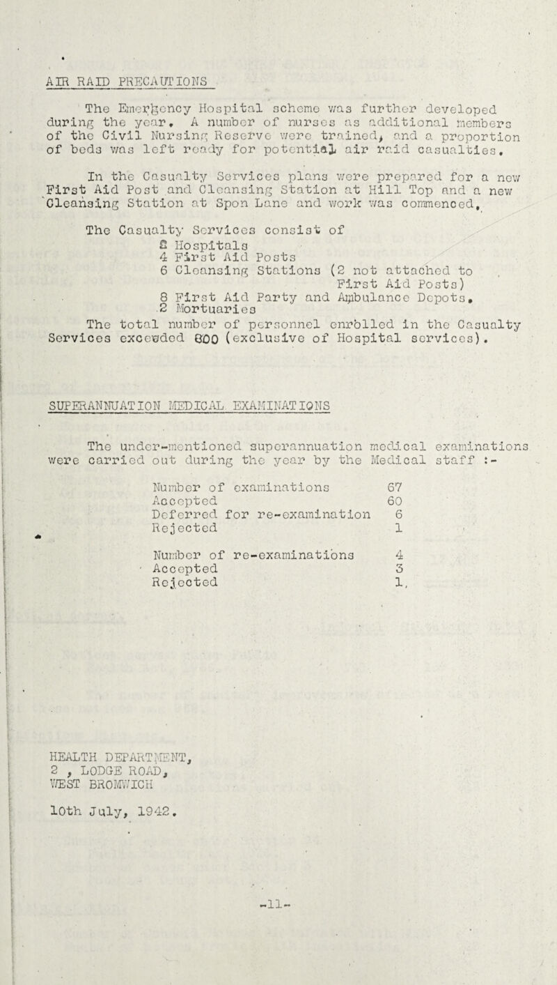 AIR RAID PRECAUTIONS The Emergency Hospital scheme wa3 further developed during the year, A number of nurses as additional members of the Civil Nursing Reserve were trained* and a proportion of beds was left ready for potential air raid casualties. In the Casualty Services plans were prepared for a new First Aid Post and Cleansing Station at Hill Top and a new Cleansing Station at Spon Lane and work was commenced. The Casualty Services consist of 2 Hospitals 4 First Aid Posts 6 Cleansing Stations (2 not attached to First Aid Posts) 8 First Aid Party and Ambulance Depots, 2 Mortuaries The total number of personnel enrolled in the Casualty Services exceeded BOO (exclusive of Hospital services). SUPERANNUATION MEDICAL EXAMINATIONS The under-mentioned superannuation medical examinations were carried out during the year by the Medical staff Number of examinations 67 Accepted 60 Deferred for re-examination 6 Rejected 1 Number of re-examinations 4 Accepted 3 Rejected 1, HEALTH DEPARTMENT, 2 , LODGE ROAD, WEST BROMWICH 10th July, 1942, -11-