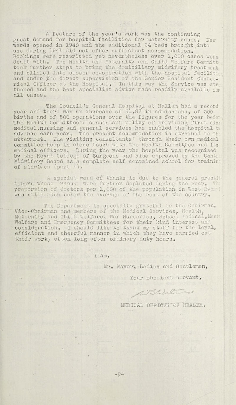 A feature of the year’s work was the continuing great demand for hospital facilities for maternity cases. New wards opened in 1940 and the additional 24 beds brought into use during 1941 did not offer sufficient accommodation. Bool-rings were restricted yet nevertheless over 1,000 cases were dealt with* The Health and Maternity and Child Welfare Committi took further steps to bring uhe domiciliary midwifery treatment and clinics into closer co-operation with the hospital facility and under the direct supervision of the Senior Resident Obstet¬ rical Officer at the Hospital, In this way the Service was str< thened and the best specialist advice made readily available for all cases„ The Council’s General Hospital at Italian had a record year and there v/as an increase of 31.8 r in admissions, of 300 births and of 500 operations over the figures for the year befor The Health Committee’s consistant policy of providing first clas medical,nursing and general services has enabled the hospital to advance each year* The present accommodation is strained to th uttermost, the visiting consultants1 through their own medical committee keep in close touch with the Health Committee and its medical officers „ During the year the hospital was recognised by the Royal College of Surgeons and also approved by the Centri Midwifery Board as a complete self contained school for trainin' of midwiv'e s (par t 1) 0 A special word of thanks is due to the general practi ionera whose ranks were further depleted during the year, proportion of doctors per 1,000 of the population in West Br'o: was still much below the average of the rest of the country. The Department is specially grateful to the Chairman, Vice-Chairman and members of the Medical Services, Health, Maternity and Child Welfare, War Nurseries, School Medical,Mor Welfare and Emergency Committees for their kind interest and consideration, I should like to thank my staff for the loyal, efficient and cheerful manner in which they have carried out their work, often long after ordinary duty hours. I am, Mr. Mayor', Ladies and Gentlemen, Your obedient servant. — ■< MEDICAL OFFICER OF HEALTH, -2-