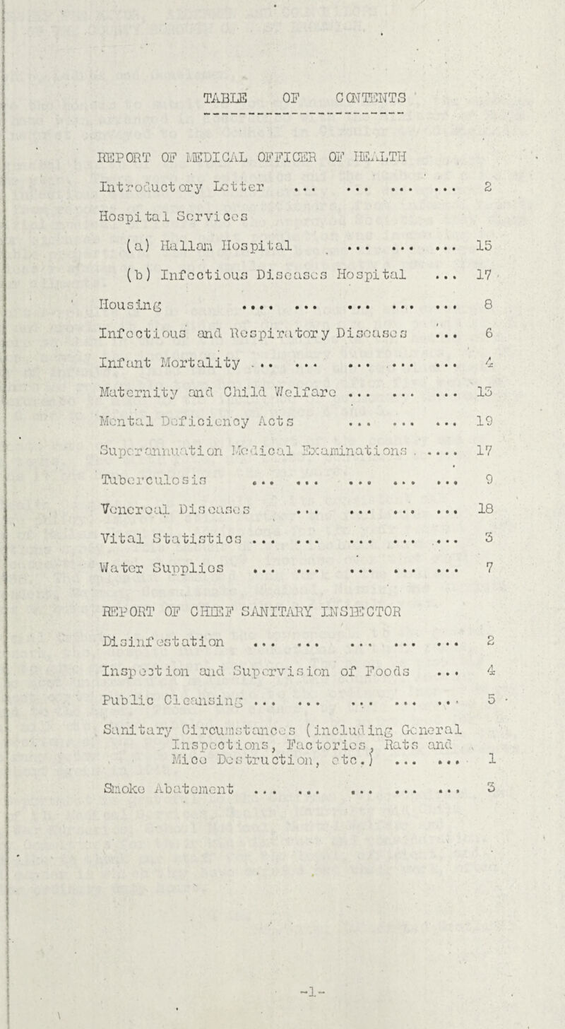 REPORT OE MEDICAL OFFICER OF HEALTH In t r oduct or y Letter . Hospital Services (a) Ha11am Hospital . (b) Infectious Diseases Hospital Housing •••• ••• •.. •• Infectious and Respiratory Diseases Infant Mortality.. Maternity and Child Welfare . Mental Deficiency Acts . Superannuation Medical Examinations Tuberculosis ... Venereal Diseases ... . Vital Statistics . Water Supplies . 2 15 17 8 6 4 15 19 17 9 18 5 7 REPORT OF CHIEF SANITARY INSPECTOR Disinfestation .. 2 Inspection and Supervision of Foods ... 4 Public Cleansing... 5 Sanitary Circumstances (including General Inspections, Factories, Rats and Mice Destruction, etc.) ... ... 1 Smoke Abatement . 3 -1-
