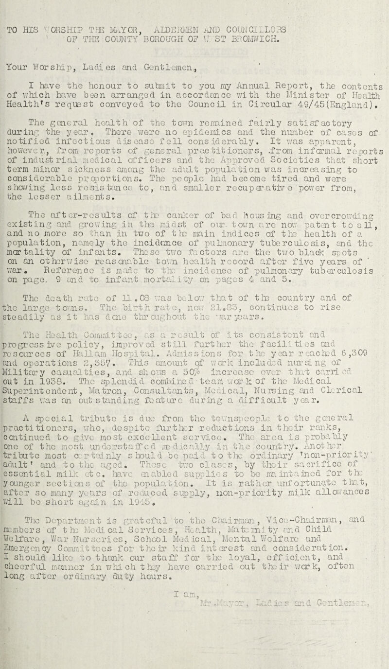 TO HIS ' ORSIICP TJ3E MAYOR, ALDERMEN AMD COUNCILLORS OF THE COUNTY BOROUGH OF W ST BROMWICH. Your Wor ship, Ladios and Gant1omen, I have the honour to submit to you my Annual Report, the contents of which have been arranged in accordance with the Minister of Health Healthrs request conveyed to the Council in Circular 49/45(England). The general health of the town remained fairly satisfactory during the year. There were no epidemics and the number of cases of notified infectious disease fell considerably. It was apparent, however., from reports of general practitioners, .from informal reports of industrial medical officers and the Approved Societies that short term minor sickness among the adult population was increasing to considerable proportions. The people had become tired and were showing less resistance to, and smaller recuperative 'power from, the lesser ailments. The after-results of tlx; canker of bad hous ing and overcrowding existing and growing in the midst of our. town are now patent t o a 11, and no more so than in two of tin main indices of the health of a population, namely the incidence of pulmonary tuberculosis, ond the mortality of infants. These two factors are the two black spots on an otherwise re as arable town health record after five years of war. Reference is made to the incidence of pulmonary tuberculosis on page. 9 and to infant mortality on pages 4 and 5. The death rate of 11 • 08 was be 1 ow that of tin country and of the large towns. The birth rate, now 21.85, continues to rise steadily as it has done throughout the war pars. The Health Committee, as a result of its consistent and progressive policy, improved still further the facilities aid resources of Hall am Hospital. Admissions for the year reached 6,309 and operations 2,35V. This amount of work included nursing of Military casualties, ana shows a 50/ increase over that carried out in 1938. The splendid combine d - team w or k of the Medical Superintendent, Matron, Consultants, Medical, Nursing and Clerical staffs was an outstanding feature during a difficult year. A special tribute is duo from the townspeople to the general practitioners, who, despite further reductions in their ranks, continued to give most excellent service. The area is probably one of the most understaffed medically in the country. Another tribute most certainly should bo paid to the ordinary Tnon-priority’ adultT and to the aged. Those two clascs, by their sacrifice of essential mi lie etc. have enabled supplies to be maintained for the younger sections of the population. It is rather unfortunate that, after so many years of reduced supply, non-priority milk allowances will bo short again in 1945. The Department is grateful to tho Chairman, Vice-Chairman, and members of the Medical Services, Health, Maternity and Child Welfare, War Nurseries, School Medical, Mental Wolfaie and Emergency Committees for their kind interest and consideration. I should like to thank our staff for tho loyal, efficient, and cheerful manner in whi ch they have carried out their work, often long after ordinary duty hours. v- — ~)T Lad ie s and Gentlemen,