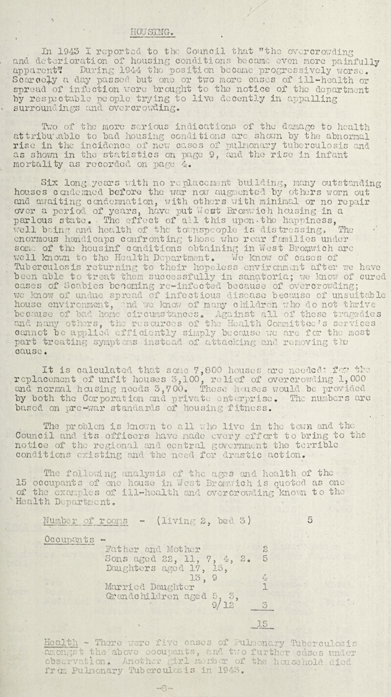 HOUSING. In 1943 I reported to the Council that the over crowding and deterioration of housing conditions 'become even more painfully apparent1? During 1944 tho position became progressively worse. Scarcely a day passed hut one or two more eases of ill-health or spread of infection wore brought to the notice of the department by respectable people trying to live decently in appalling < surroundings and overcrowding. Two of the more serious indications of the damage to health attribu'.able to bad housing conditions arc shown by the abnormal rise in the incidence of new cases of pulmonary tuberculosis and as shown in tho statistics on page 9, and the rise in infant mortality as recorded on page 4. Six long years with no replacement building, many outstanding houses condemned before the war now augmented by others worn out and awaiting condemnation, with others with minimal or no repair over a period of years, have put West Bromwich housing in a parlous state. The effect of all this upon-the happiness, well being mid health of the townspeople is distressing* Tho enormous handicaps confronting those who rear families under some of the housinf conditions obtaining in West Bromwich arc well known to the Health Department. We know of cases of Tuberculosis returning to their hopeless environment after we been able to treat them successfully in sanatoria; we know of cases of Scabies beconing rc-infocted because of overcrowding; wc know of house have cured undue spread of infectious disease because of unsuitable environment, nd we know of many beoause of bad home circumstances. Ag t he re s curcc s of t he and many others^ oannot be applied efficiently simply because part treating symptoms instead of attacking cause. c Ml dr on who do not thrive inst all of these tragedies services are for the most removing the Health Committec ? s wc and It is calculated that some 7,800 houses .arc needed- few the replacement of unfit houses 8,100, relief of overcrowding 1,000 and normal housing needs 3,7 00. Those houses would be provided by both the Corporation and private enterprise. The numbers are based on pre-war standards oif housing fitness. The problem is known to all who live in the town and the Council and its officers have made every effort to bring to the notice of the regional and central government tho terrible conditions existing and the need for drastic action. The following analysis of the ages and health of the 15 occupants of one house in West Bromwich is quoted as one of the examples of ill-health and overcrowding known to the 1 Health Department. Number of rooms - (living 2, bed 3 ) Occupants - Bather and Mother 2 Sons aged 22, 11, 7, 4, 2. 5 Daughters aged 17, 15, 13, 9 4 Mar ri c d Dauglit or 1 Grandchildren aged 5. 5, • ' 9/12 __5 15 5 Health - There were five cases of Pulmonary amongst the above oocupants, and two further observation. Another girl member of the hou f r cm Pulmonary Tuberculosis in 1948. Tuberculosis cases under gohold died O