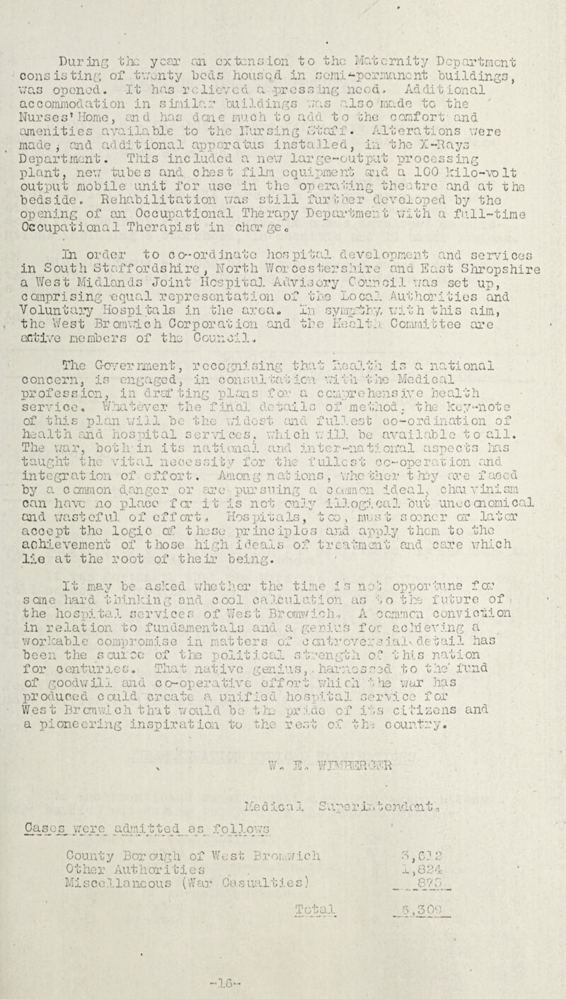 Durin tlx year con. extension to the Maternity Department consisting oi‘ twenty beds housed in serai “permanent buildings, uixa opened. It has r c li ev e d <a pr ess mg need. Ad di t i on al accommodation in similar buildings v;.as .also made to the Nurses’Home, end has done much to add to the comfort and amenities available to the ITursing Staff. Alterations were made y and additional apparatus installed, in the X-Rays Department. This included a nev; large-output processing plant, new tubes and chest film equipment and a 100 lcilo-volt output mobile unit for use in the operating theatre .and at rhe bedside. Rehabilitation was still further developed by the opening of an Occupational Therapy Department with a full-time Occupational Therapist in chorge0 In order to co-ordinato hospital development and services in South Staffordshire, North Worcestershire and East Shropshire a West Midlands Joint Hospital Advisory Council was set up, comprising -equal representation of the Local Authorities and Voluntary Hospitals in the area* In syrrythy, with this aim, the West Bromwich Corporation .and the Health Committee are active members of the Council. The Government, recognising that health is a national concern, is engaged, in consultation, with the Medical profession, in drafting plans for a comprehensive health service. Whatever the final details of method, the key-note of this plan will be the widest and fullest co-ordination of he alt h car d ho s pit al ser vi ce s, vh.i c h w ill be avai lab 1 c to all. The war, both in its national and in ter-national aspects has taught the vital necessity for the fullest cc-oneration and in t o gr at ion of effort. Am ong by a common d. anger or are pursuing a c aim on ideal, can have no place far it is not only illogical out an d wa s t of ul of cf f ort, Hos pi t a Is, 'whether they are faced choi vinism unec onomical 4- U UUvW 1 must sooner or later '—<4 * v KJ J V V X JL v/X U J XX J M j.' X U J J U W ^ JL1 I ’ . 1 1 u M V_Aw IkV X VX v *►*. accept the logic of these principles and apply them to the achievement of those high ideals of treatment and care which lie at the root of their being. It may be asked whether the time i s cme har d t hi.nkin g a nd c ool ca 1cu 1 at i on the hospital services of West Bromwich., in relation to fundamentals and a geniu workable compromise in matters of ccntr been the s cui cc of the political streng for centuries. That native genius,. har: of goodwill and co-operative effort whi produced could create a unified hospita West Bromwich that would bo tlx pride o a pioneering inspiration to the rest cf nob opportune for as to the future of t A common conviction s for achieving a over s ,i.al\ de t ai 1 has ■tii of this nation nos03d to the' fund oil t he war has ]. service for f its citizens and he country. -t- *U w WIMHSRGER Me 6 ic a 1 S ape r in t e ndc m 10 Oases were admitted os follows County Borough of West Bronwich Other Authorities Miscellaneous (War Casualties) 3,612 1,824 87a Total 5,300 -16-