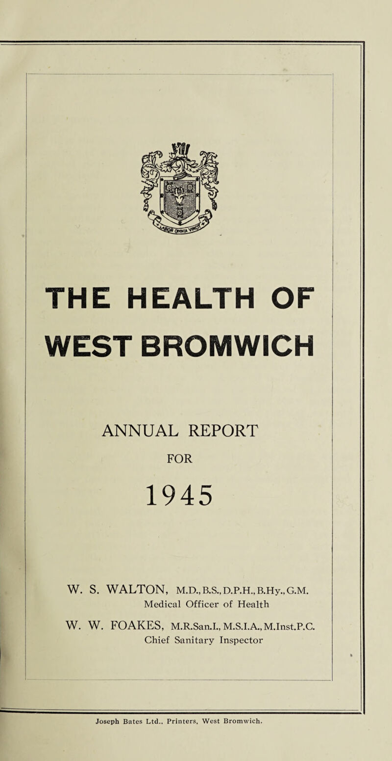 OF WEST BROMWICH ANNUAL REPORT FOR 1945 W. S. WALTON, M.D., B.S., D.P.H., B.Hy., G.M. Medical Officer of Health W. W. FOAKES, M.R.San.I., M.S.I.A.,M.Inst.P.C. Chief Sanitary Inspector THE HEALTH