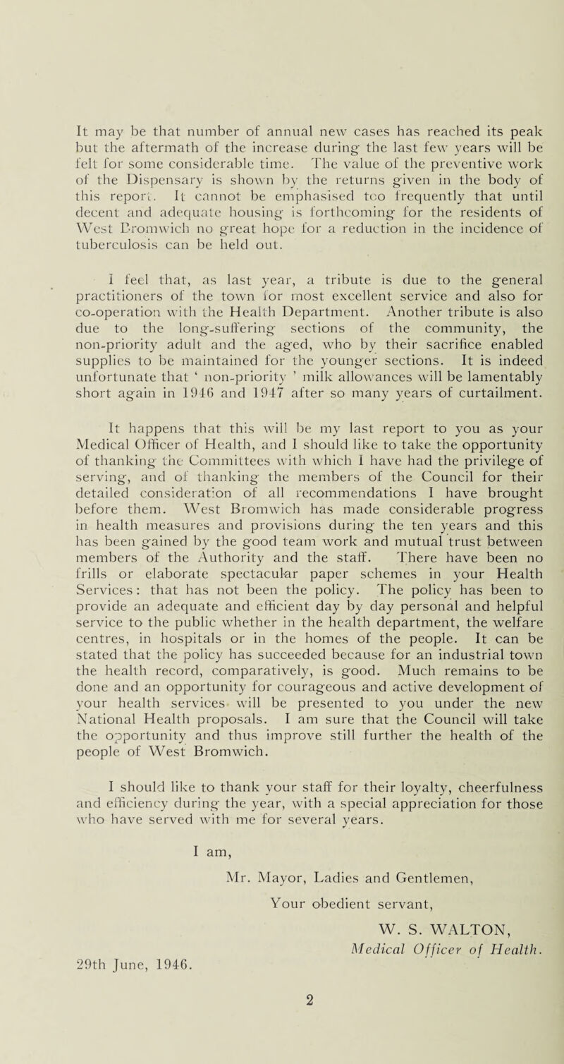 It may be that number of annual new cases has reached its peak hut the aftermath of the increase during the last few years will he felt for some considerable time. The value of the preventive work of the Dispensary is shown by the returns given in the body of this report. It cannot be emphasised too frequently that until decent and adequate housing is forthcoming for the residents of West Bromwich no great hope for a reduction in the incidence of tuberculosis can be held out. 1 feel that, as last year, a tribute is due to the general practitioners of the town for most excellent service and also for co-operation with the Health Department. Another tribute is also due to the long-suffering sections of the community, the non-priority adult and the aged, who by their sacrifice enabled supplies to be maintained for the younger sections. It is indeed unfortunate that ‘ non-priority ’ milk allowances will be lamentably short again in 1946 and 1947 after so many years of curtailment. It happens that this will be my last report to you as your Medical Officer of Health, and 1 should like to take the opportunity of thanking the Committees with which I have had the privilege of serving, and of thanking the members of the Council for their detailed consideration of all recommendations I have brought before them. West Bromwich has made considerable progress in health measures and provisions during the ten years and this has been gained by the good team work and mutual trust between members of the Authority and the staff. There have been no frills or elaborate spectacular paper schemes in your Health Services : that has not been the policy. The policy has been to provide an adequate and efficient day by day personal and helpful service to the public whether in the health department, the welfare centres, in hospitals or in the homes of the people. It can be stated that the policy has succeeded because for an industrial town the health record, comparatively, is good. Much remains to be done and an opportunity for courageous and active development of your health services will be presented to you under the new National Health proposals. I am sure that the Council will take the opportunity and thus improve still further the health of the people of West Bromwich. I should like to thank your staff for their loyalty, cheerfulness and efficiency during the year, with a special appreciation for those who have served with me for several years. I am, Mr. Mayor, Ladies and Gentlemen, Your obedient servant, W. S. WALTON, Medical Officer of Health. 29th June, 1946.
