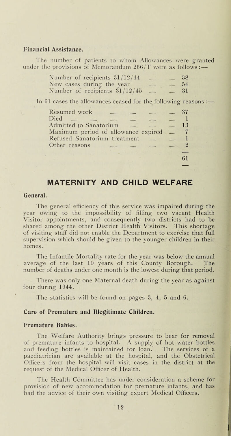 Financial Assistance. The number of patients to whom Allowances were granted under the provisions of Memorandum 266/T were as follows: — Number of recipients 31/12/44 . . 38 New cases during the year . . 54 Number of recipients 31/12/45 . . 31 In G1 cases the allowances ceased for the following reasons : — Resumed work . . . . 37 Died . . 1 Admitted to Sanatorium . . . 13 Maximum period of allowance expired . 7 Refused Sanatorium treatment . . 1 Other reasons . . . . 2 61 MATERNITY AND CHILD WELFARE General. The general efficiency of this service was impaired during the year owing to the impossibility of filling two vacant Health Visitor appointments, and consequently two districts had to be shared among the other District Health Visitors. This shortage of visiting staff did not enable the Department to exercise that full supervision which should be given to the younger children in their homes. The Infantile Mortality rate for the year was below the annual average of the last 10 years of this County Borough. The number of deaths under one month is the lowest during that period. There was only one Maternal death during the year as against four during 1944. The statistics will be found on pages 3, 4, 5 and 6. Care of Premature and Illegitimate Children. Premature Babies. The Welfare Authority brings pressure to bear for removal of premature infants to hospital. A supply of hot water bottles and feeding bottles is maintained for loan. The services of a paediatrician are available at the hospital, and the Obstetrical Officers from the hospital will visit cases in the district at the request of the Medical Officer of Health. The Health Committee has under consideration a scheme for provision of new accommodation for premature infants, and has had the advice of their own visiting expert Medical Officers.