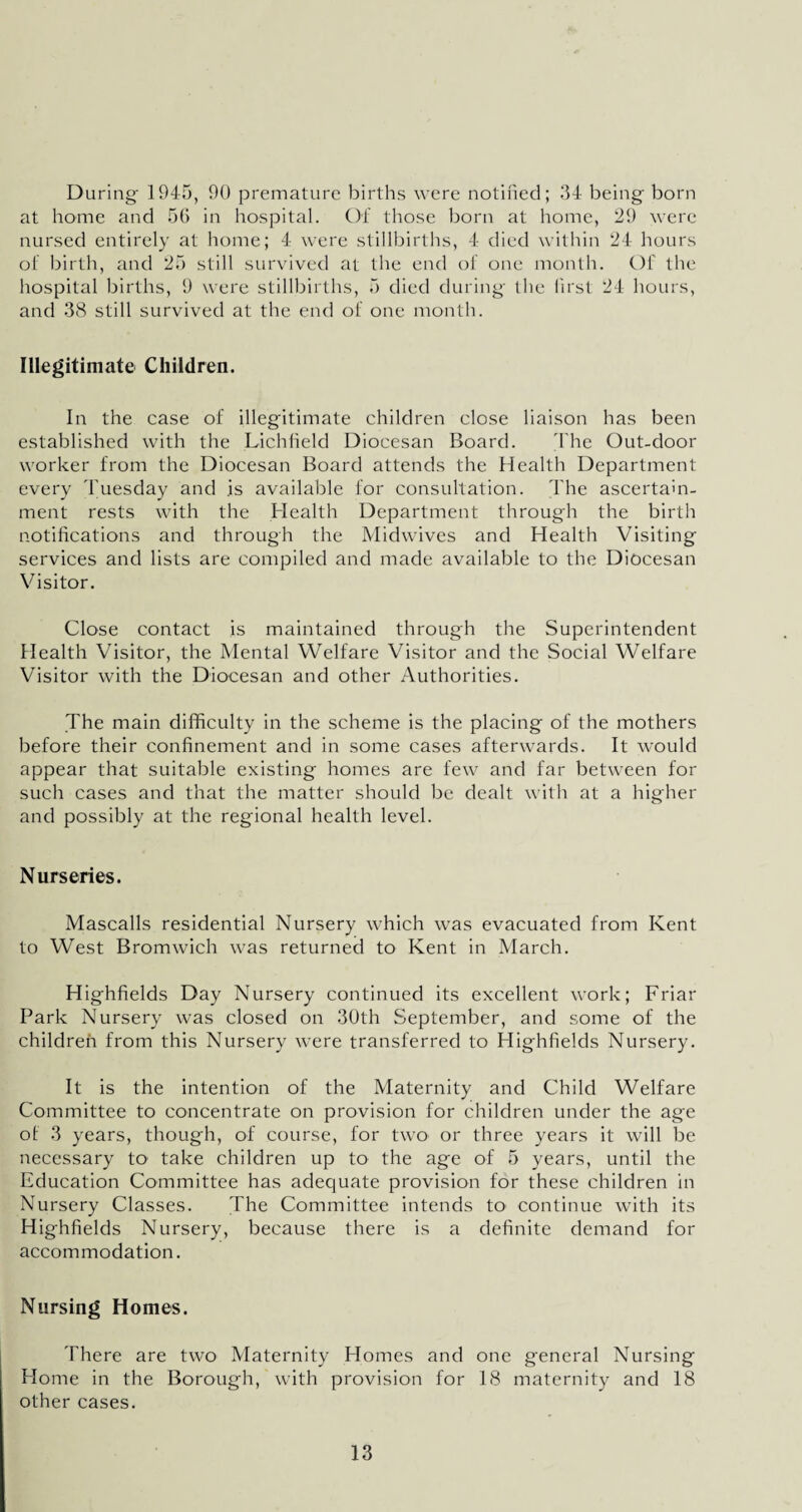 During 1945, 90 premature births were notified; 34 being born at home and 56 in hospital. Of those born at home, 29 were nursed entirely at home; 4 were stillbirths, 4 died within 24 hours of birth, and 25 still survived at the end of one month. Of the hospital births, 9 were stillbirths, 5 died during the first 24 hours, and 38 still survived at the end of one month. Illegitimate Children. In the case of illegitimate children close liaison has been established with the Lichfield Diocesan Board. The Out-door worker from the Diocesan Board attends the Health Department every Tuesday and is available for consultation. The ascertain¬ ment rests with the Health Department through the birth notifications and through the Midwives and Health Visiting services and lists are compiled and made available to the Diocesan Visitor. Close contact is maintained through the Superintendent Health Visitor, the Mental Welfare Visitor and the Social Welfare Visitor with the Diocesan and other Authorities. The main difficulty in the scheme is the placing of the mothers before their confinement and in some cases afterwards. It would appear that suitable existing homes are few and far between for such cases and that the matter should be dealt with at a higher and possibly at the regional health level. Nurseries. Mascalls residential Nursery which was evacuated from Kent to West Bromwich was returned to Kent in March. H ighfields Day Nursery continued its excellent work; Friar Park Nursery was closed on 30th September, and some of the children from this Nursery were transferred to Highfields Nursery. It is the intention of the Maternity and Child Welfare Committee to concentrate on provision for children under the age of 3 years, though, of course, for two or three years it will be necessary to1 take children up to the age of 5 years, until the Education Committee has adequate provision for these children in Nursery Classes. The Committee intends to continue with its Highfields Nursery, because there is a definite demand for accommodation. Nursing Homes. There are two Maternity Homes and one general Nursing Home in the Borough, with provision for 18 maternity and 18 other cases.