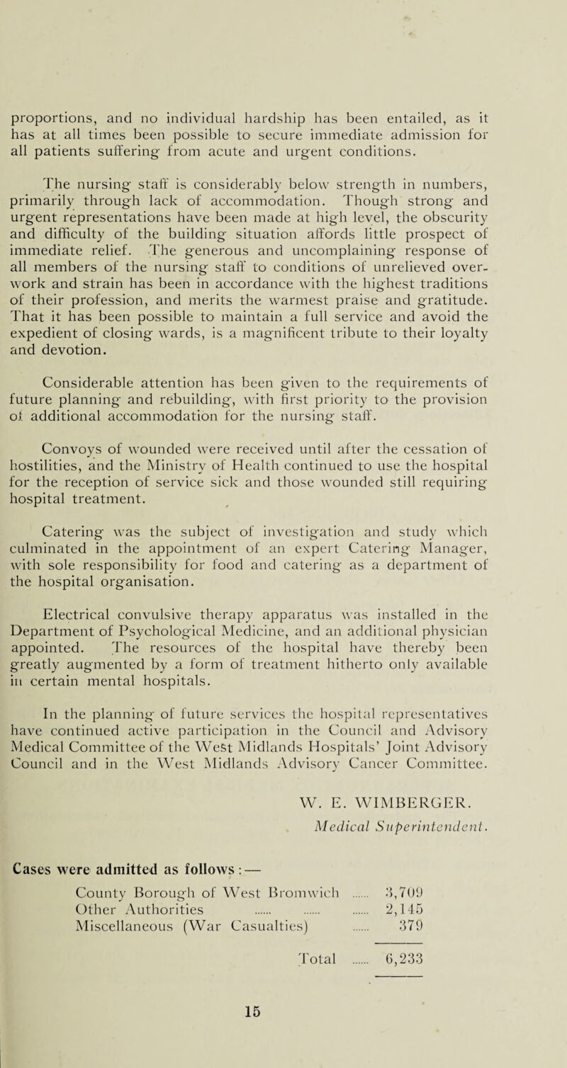 proportions, and no individual hardship has been entailed, as it has at all times been possible to secure immediate admission for all patients suffering- from acute and urgent conditions. The nursing staff is considerably below strength in numbers, primarily through lack of accommodation. Though strong and urgent representations have been made at high level, the obscurity and difficulty of the building situation affords little prospect of immediate relief. The generous and uncomplaining response of all members of the nursing staff to conditions of unrelieved over¬ work and strain has been in accordance with the highest traditions of their profession, and merits the warmest praise and gratitude. That it has been possible to maintain a full service and avoid the expedient of closing wards, is a magnificent tribute to their loyalty and devotion. Considerable attention has been given to the requirements of future planning and rebuilding, with first priority to the provision of additional accommodation for the nursing staff. Convoys of wounded were received until after the cessation of hostilities, and the Ministry of Health continued to use the hospital for the reception of service sick and those wounded still requiring hospital treatment. Catering- was the subject of investigation and study which culminated in the appointment of an expert Catering Manager, with sole responsibility for food and catering as a department of the hospital organisation. Electrical convulsive therapy apparatus was installed in the Department of Psychological Medicine, and an additional physician appointed. The resources of the hospital have thereby been greatly augmented by a form of treatment hitherto only available in certain mental hospitals. In the planning of future services the hospital representatives have continued active participation in the Council and Advisory Medical Committee of the West Midlands Hospitals’ Joint Advisory Council and in the West Midlands Advisory Cancer Committee. W. E. WIMBERGER. Medical Superintendent. Cases were admitted as follows: — County Borough of West Bromwich . 3,709 Other Authorities . . . 2,145 Miscellaneous (War Casualties) . 379 Total . 6,233