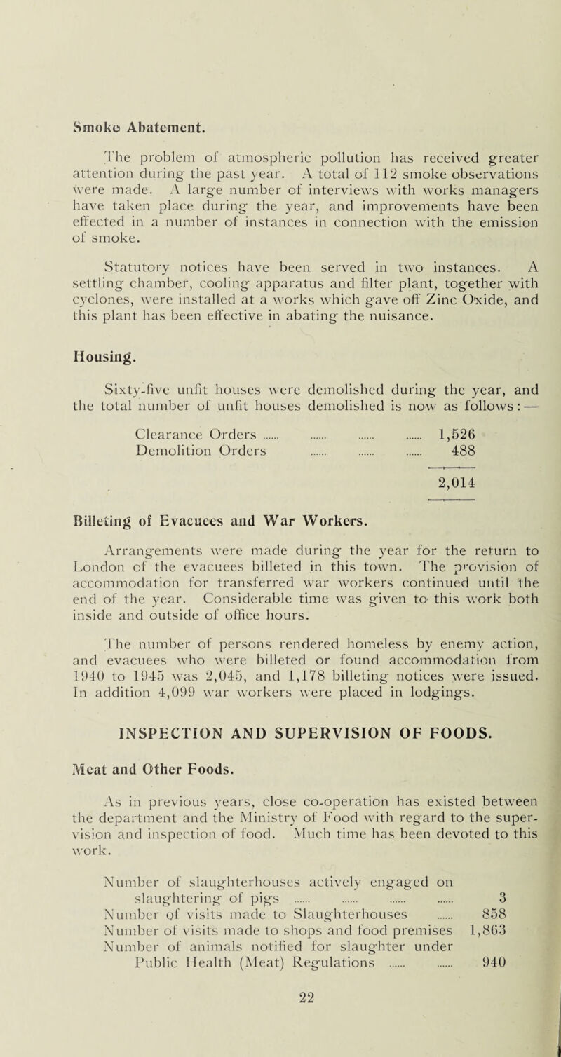 Smoke Abatement. The problem of atmospheric pollution has received greater attention during the past year. A total of 112 smoke observations were made. A large number of interviews with works managers have taken place during the year, and improvements have been effected in a number of instances in connection with the emission of smoke. Statutory notices have been served in two instances. A settling chamber, cooling apparatus and filter plant, together with cyclones, were installed at a works which gave off Zinc Oxide, and this plant has been effective in abating the nuisance. Housing. Sixty-five unfit houses were demolished during the year, and the total number of unfit houses demolished is now as follows: — Clearance Orders . . . . 1,526 Demolition Orders . . . 488 2,014 Billeting of Evacuees and War Workers. Arrangements were made during the year for the return to London of the evacuees billeted in this town. The provision of accommodation for transferred war workers continued until the end of the year. Considerable time was given to this work both inside and outside of office hours. The number of persons rendered homeless by enemy action, and evacuees who were billeted or found accommodation from 1940 to 1945 was 2,045, and 1,178 billeting notices were issued. In addition 4,099 war workers were placed in lodgings. INSPECTION AND SUPERVISION OF FOODS. Meat and Other Foods. As in previous years, close co-operation has existed between the department and the Ministry of Food with regard to the super¬ vision and inspection of food. Much time has been devoted to this work. Number of slaughterhouses actively engaged on slaughtering of pigs . . . . 3 Number of visits made to Slaughterhouses . 858 Number of visits made to shops and food premises 1,863 Number of animals notified for slaughter under Public Health (Meat) Regulations . . 940
