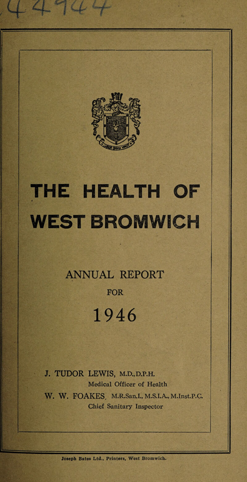 ,q~ ffcnU 7 THE HEALTH OF WEST BROMWICH ANNUAL REPORT FOR 1946 J. TUDOR LEWIS, m.d.,d.p.h. Medical Officer of Health W. W. FOAKES, M.R.San.I„ M.S.I.A., M.InstP.C. Chief Sanitary Inspector