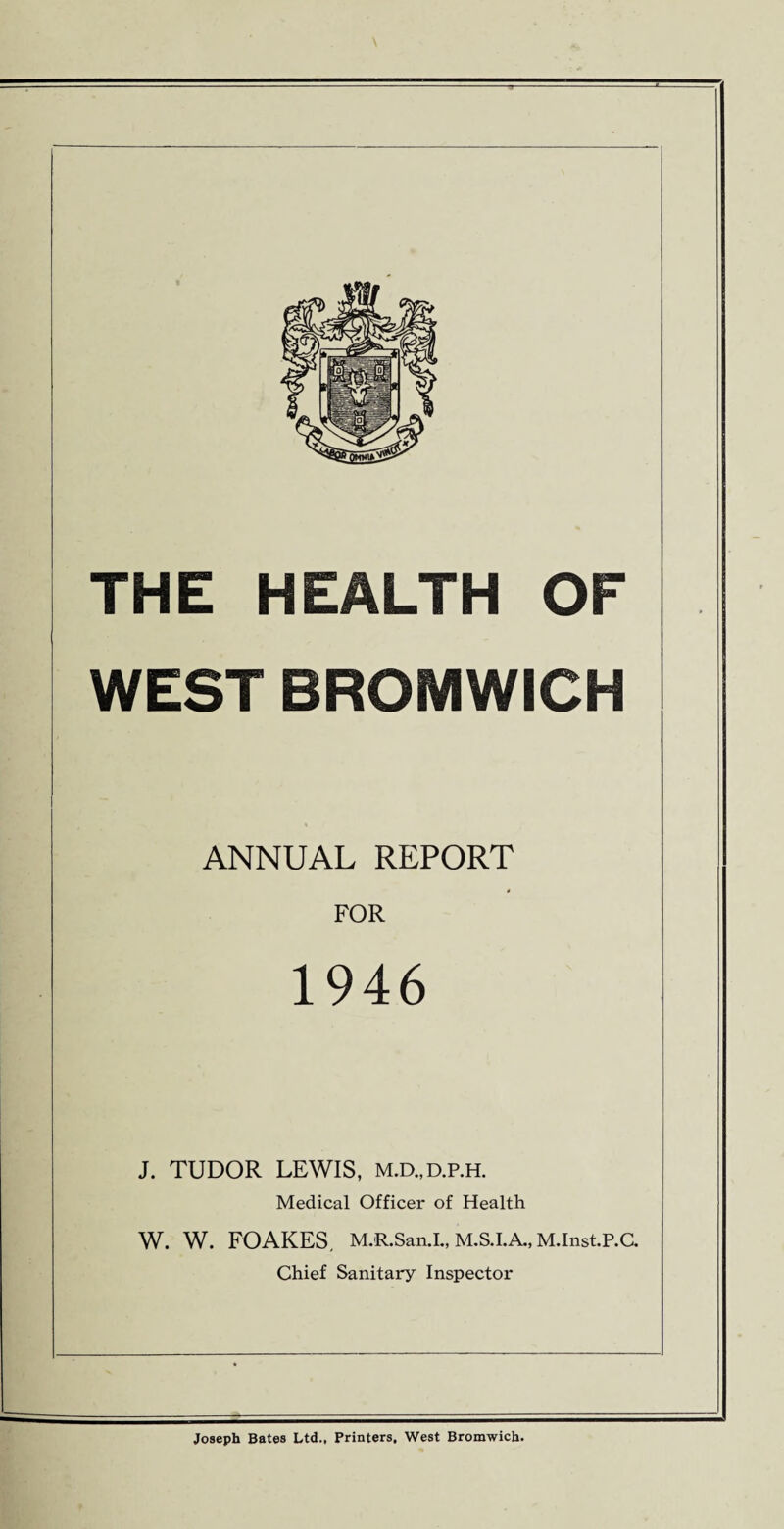 THE HEALTH OF WEST BROMWICH ANNUAL REPORT FOR 1946 J. TUDOR LEWIS, m.d.,d.p.h. Medical Officer of Health W. W. FOAKES. M.R.SanJ., M.S.I.A., M.Inst.P.C. Chief Sanitary Inspector