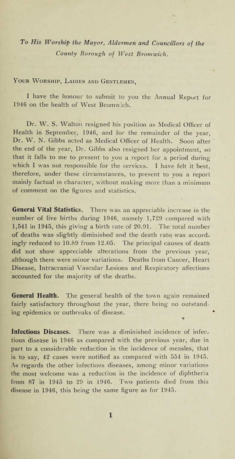 To His Worship the Mayor, Aldermen and Councillors of the County Borough of West Bromwich. Your Worship, Ladies and Gentlemen, I have the honour to submit to you the Annual Report for 1946 on the health of West Bromwich. Dr. W. S. Walton resigned his position as Medical Officer of Health in September, 1946, and for the remainder of the year, Dr. W. N. Gibbs acted as Medical Officer of Health. Soon after the end of the year, Dr. Gibbs also resigned her appointment, so that it falls to me to> present to you a report for a period during which I was not responsible for the services. I have felt it best, therefore, under these circumstances, to present to you a report mainly factual in character, without making- more than a minimum of comment on the figures and statistics. General Vital Statistics. There was an appreciable increase in the number of live births during 1946, namely 1,729 compared with 1,541 in 1945, this giving a birth rate of 20.91. The total number of deaths was slightly diminished and the death ratei was accord¬ ingly reduced to 10.89 from 12.05. The principal causes of death did not show appreciable alterations from the previous year, although there were minor variations. Deaths from Cancer, Heart Disease, Intracranial Vascular Lesions and Respiratory affections accounted for the majority of the deaths. General Health. The general health of the town again remained fairly satisfactory throughout the year, there being no outstand¬ ing epidemics or outbreaks of disease. ♦ Infectious Diseases. There was a diminished incidence of infec¬ tious disease in 1946 as compared with the previous year, due in part to a considerable reduction in the incidence of measles, that is to say, 42 cases were notified as compared with 554 in 1945. As regards the other infectious diseases, among minor variations the most welcome was a reduction in the incidence of diphtheria from 87 in 1945 to> 29 in 1946. Two patients died from this disease in 1946, this being the same figure as for 1945.