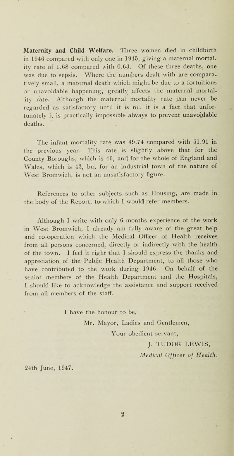Maternity and Child Welfare. Three women died in childbirth in 1946 compared with only one in 1945, giving a maternal mortal¬ ity rate of 1.68 compared with 0.63. Of these three deaths, one was due to sepsis. Where the numbers dealt with are compara¬ tively small, a maternal death which might be due to a fortuitious or unavoidable happening, greatly affects the maternal mortal¬ ity rate. Although the maternal mortality rate pan never be regarded as satisfactory until it is nil, it is a fact that unfor¬ tunately it is practically impossible always to prevent unavoidable deaths. The infant mortality rate was 49.74 compared with 51.91 in the previous year. This rate is slightly above that for the County Boroughs, which is 46, and] for the whole of England and Wales, which is 43, but for an industrial town of the nature of West Bromwich, is not an unsatisfactory figure. References to other subjects such as Housing, are made in the body of the Report, to which I would! refer members. Although I write with only 6 months experience of the work in West Bromwich, I already am fully aware of the great help and co-operation which the Medical Officer of Health receives from all persons concerned^ directly or indirectly with the health of the town. I feel it right that 1 should' express the thanks and appreciation of the Public Health Department, to all those who have contributed to the work during 1946. On behalf of the senior members of the Health Department and the Hospitals, I should like to acknowledge the assistance and support received from all members of the staff. I have the honour to be, Mr. Mayor, Ladies and Gentlemen, Your obedient servant, J. TUDOR LEWIS, Medical Officer of Health. 24th June, 1947.