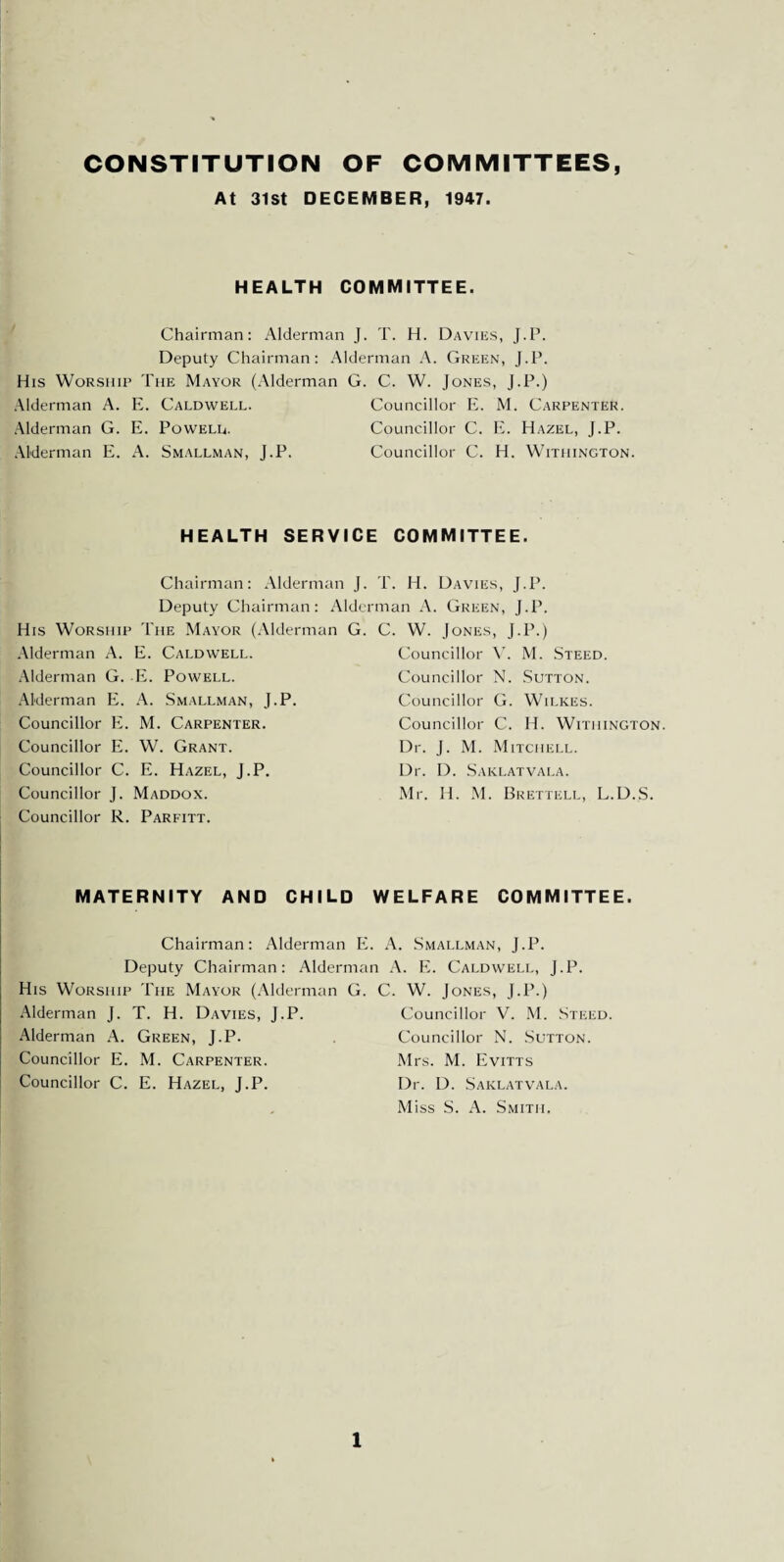 CONSTITUTION OF COMMITTEES, At 31st DECEMBER, 1947. HEALTH COMMITTEE. Chairman: Alderman J. T. H. Davies, J.P. Deputy Chairman: Alderman A. Green, J.P. His Worship The Mayor (Alderman G. C. W. Jones, J.P.) Alderman A. E. Caldwell. Councillor E. M. Carpenter. Alderman G. E. Powell. Councillor C. E. Hazel, J.P. Alderman E. A. Smallman, J.P. Councillor C. H. Withington. HEALTH SERVICE COMMITTEE. Chairman: Alderman J. T. H. Davies, J.P. Deputy Chairman: Alderman A. Green, J.P. His Worship The Mayor (Alderman G. C. W. Jones, J.P.) Alderman A. E. Caldwell. Alderman G. E. Powell. Alderman E. A. Smallman, J.P. Councillor E. M. Carpenter. Councillor E. W. Grant. Councillor C. E. Hazel, J.P. Councillor J. Maddox. Councillor R. Parfitt. MATERNITY AND CHILD WELFARE COMMITTEE. Chairman: Alderman E. A. Smallman, J.P. Deputy Chairman: Alderman A. E. Caldwell, J.P. His Worship The Mayor (Alderman G. C. W. Jones, J.P.) Alderman J. T. H. Davies, J.P. Councillor V. M. Steed. Alderman A. Green, J.P. Councillor N. Sutton. Councillor E. M. Carpenter. Mrs. M. Evitts Councillor C. E. Hazel, J.P. Dr. D. Saklatvala. Miss S. A. Smith. Councillor V. M. Steed. Councillor N. Sutton. Councillor G. Wilkes. Councillor C. Id. Withington. Dr. J. M. Mitchell. Dr. D. Saklatvala. Mr. Id. M. Brettell, L.D.S.