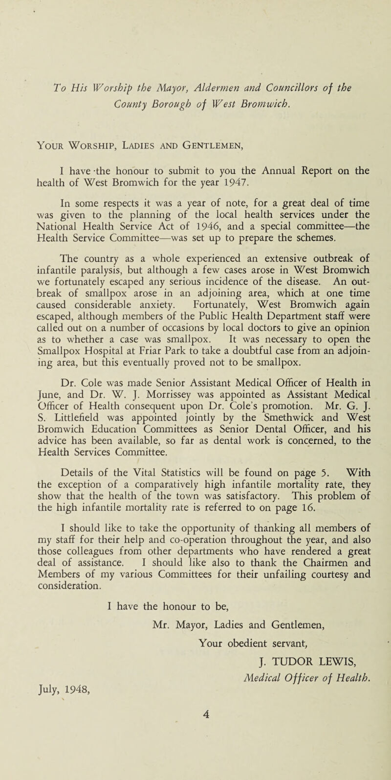 To His Worship the Mayor, Aldermen and Councillors of the County Borough of West Bromwich. Your Worship, Ladies and Gentlemen, I have the honour to submit to you the Annual Report on the health of West Bromwich for the year 1947. In some respects it was a year of note, for a great deal of time was given to the planning of the local health services under the National Health Service Act of 1946, and a special committee—the Health Service Committee—was set up to prepare the schemes. The country as a whole experienced an extensive outbreak of infantile paralysis, but although a few cases arose in West Bromwich we fortunately escaped any serious incidence of the disease. An out¬ break of smallpox arose in an adjoining area, which at one time caused considerable anxiety. Fortunately, West Bromwich again escaped, although members of the Public Health Department staff were called out on a number of occasions by local doctors to give an opinion as to whether a case was smallpox. It was necessary to open the Smallpox Hospital at Friar Park to take a doubtful case from an adjoin¬ ing area, but this eventually proved not to be smallpox. Dr. Cole was made Senior Assistant Medical Officer of Health in June, and Dr. W. J. Morrissey was appointed as Assistant Medical Officer of Health consequent upon Dr. Cole's promotion. Mr. G. J. S. Littlefield was appointed jointly by the Smethwick and West Bromwich Education Committees as Senior Dental Officer, and his advice has been available, so far as dental work is concerned, to the Health Services Committee. Details of the Vital Statistics will be found on page 5. With the exception of a comparatively high infantile mortality rate, they show that the health of the town was satisfactory. This problem of the high infantile mortality rate is referred to on page 16. I should like to take the opportunity of thanking all members of my staff for their help and co-operation throughout the year, and also those colleagues from other departments who have rendered a great deal of assistance. I should like also to thank the Chairmen and Members of my various Committees for their unfailing courtesy and consideration. I have the honour to be, Mr. Mayor, Ladies and Gentlemen, Your obedient servant, J. TUDOR LEWIS, Medical Officer of Health. July, 1948, \