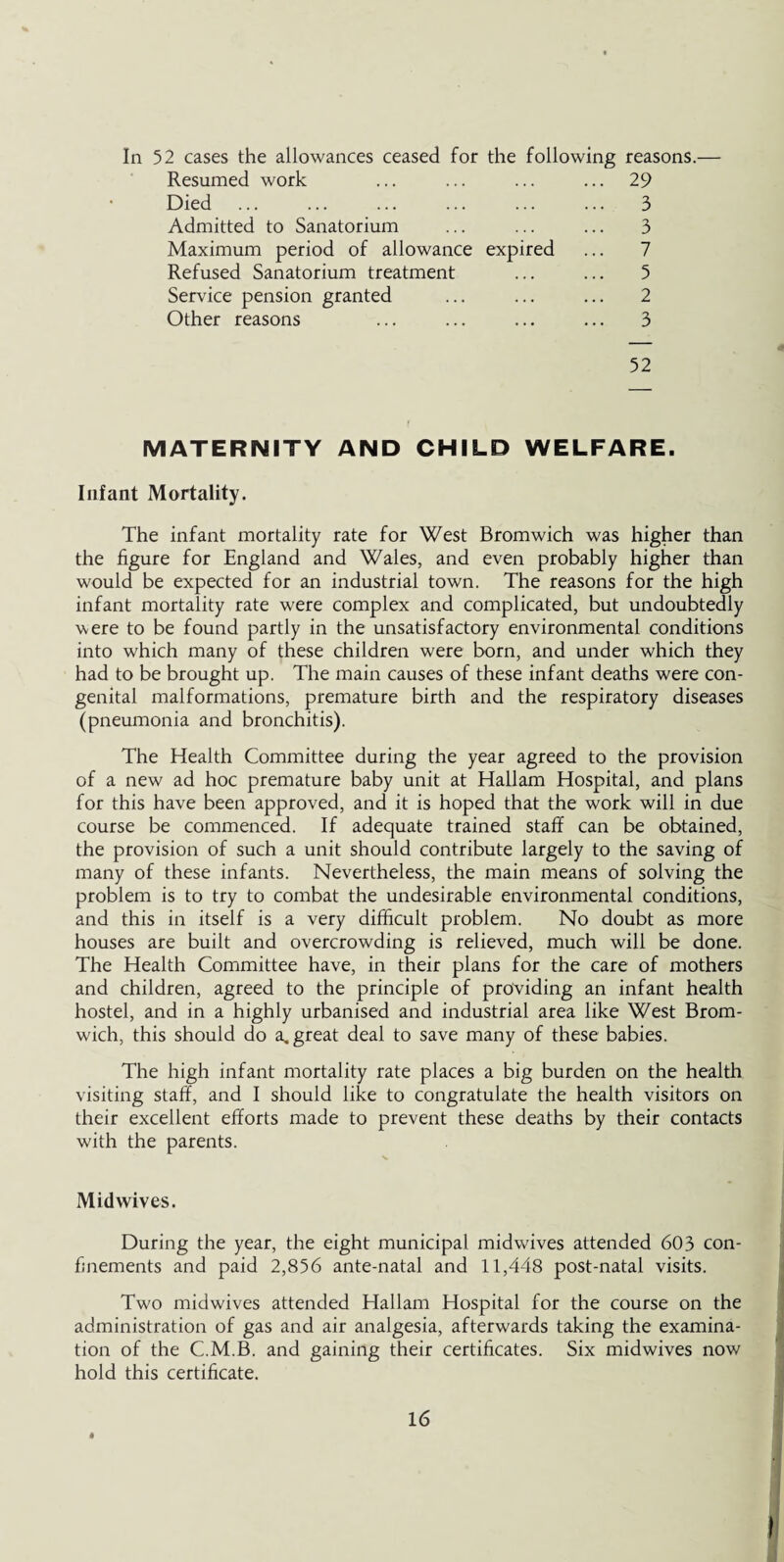 In 52 cases the allowances ceased for the following reasons.— Resumed work ... ... ... ... 29 Died ... ... ... ... ... ... 3 Admitted to Sanatorium ... ... ... 3 Maximum period of allowance expired ... 7 Refused Sanatorium treatment ... ... 5 Service pension granted ... ... ... 2 Other reasons ... ... ... ... 3 52 MATERNITY AND CHILD WELFARE. Infant Mortality. The infant mortality rate for West Bromwich was higher than the figure for England and Wales, and even probably higher than would be expected for an industrial town. The reasons for the high infant mortality rate were complex and complicated, but undoubtedly were to be found partly in the unsatisfactory environmental conditions into which many of these children were born, and under which they had to be brought up. The main causes of these infant deaths were con¬ genital malformations, premature birth and the respiratory diseases (pneumonia and bronchitis). The Health Committee during the year agreed to the provision of a new ad hoc premature baby unit at Hallam Hospital, and plans for this have been approved, and it is hoped that the work will in due course be commenced. If adequate trained staff can be obtained, the provision of such a unit should contribute largely to the saving of many of these infants. Nevertheless, the main means of solving the problem is to try to combat the undesirable environmental conditions, and this in itself is a very difficult problem. No doubt as more houses are built and overcrowding is relieved, much will be done. The Health Committee have, in their plans for the care of mothers and children, agreed to the principle of providing an infant health hostel, and in a highly urbanised and industrial area like West Brom¬ wich, this should do a. great deal to save many of these babies. The high infant mortality rate places a big burden on the health visiting staff, and I should like to congratulate the health visitors on their excellent efforts made to prevent these deaths by their contacts with the parents. Mid wives. During the year, the eight municipal midwives attended 603 con¬ finements and paid 2,856 ante-natal and 11,448 post-natal visits. Two midwives attended Hallam Hospital for the course on the administration of gas and air analgesia, afterwards taking the examina¬ tion of the C.M.B. and gaining their certificates. Six midwives now hold this certificate. «
