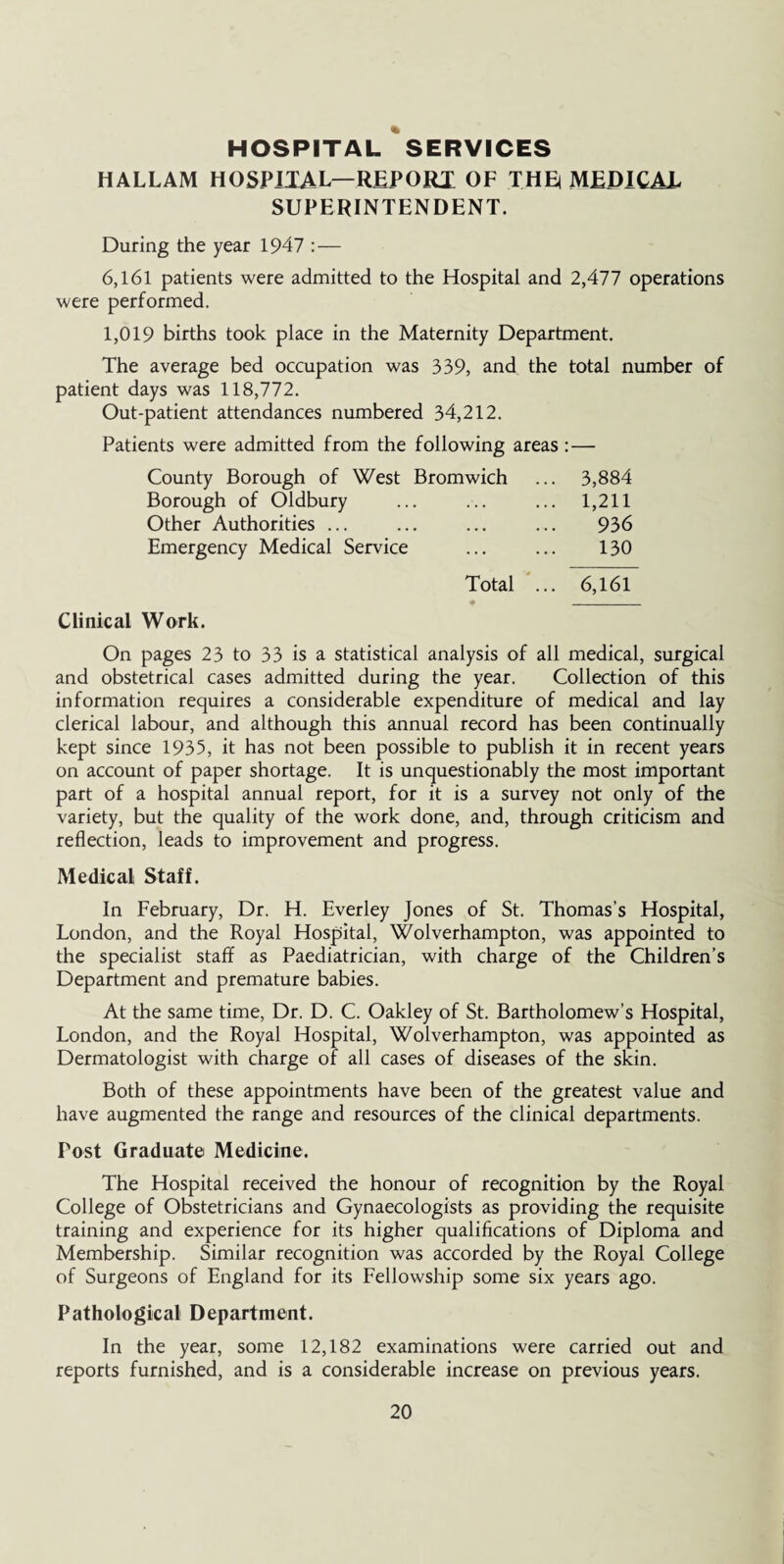 HOSPITAL SERVICES HALLAM HOSPITAL—REPORX OF THE MEDICAL SUPERINTENDENT. During the year 1947 : — 6,161 patients were admitted to the Hospital and 2,477 operations were performed. 1,019 births took place in the Maternity Department. The average bed occupation was 339, and the total number of patient days was 118,772. Out-patient attendances numbered 34,212. Patients were admitted from the following areas :— County Borough of West Bromwich ... 3,884 Borough of Oldbury ... ... ... 1,211 Other Authorities ... ... ... ... 936 Emergency Medical Service ... ... 130 Total ... 6,161 • _ Clinical Work. On pages 23 to 33 is a statistical analysis of all medical, surgical and obstetrical cases admitted during the year. Collection of this information requires a considerable expenditure of medical and lay clerical labour, and although this annual record has been continually kept since 1935, it has not been possible to publish it in recent years on account of paper shortage. It is unquestionably the most important part of a hospital annual report, for it is a survey not only of the variety, but the quality of the work done, and, through criticism and reflection, leads to improvement and progress. Medical Staff. In February, Dr. H. Everley Jones of St. Thomas’s Hospital, London, and the Royal Hospital, Wolverhampton, was appointed to the specialist staff as Paediatrician, with charge of the Children’s Department and premature babies. At the same time, Dr. D. C. Oakley of St. Bartholomew’s Hospital, London, and the Royal Hospital, Wolverhampton, was appointed as Dermatologist with charge of all cases of diseases of the skin. Both of these appointments have been of the greatest value and have augmented the range and resources of the clinical departments. Post Graduate Medicine. The Hospital received the honour of recognition by the Royal College of Obstetricians and Gynaecologists as providing the requisite training and experience for its higher qualifications of Diploma and Membership. Similar recognition was accorded by the Royal College of Surgeons of England for its Fellowship some six years ago. Pathological Department. In the year, some 12,182 examinations were carried out and reports furnished, and is a considerable increase on previous years.