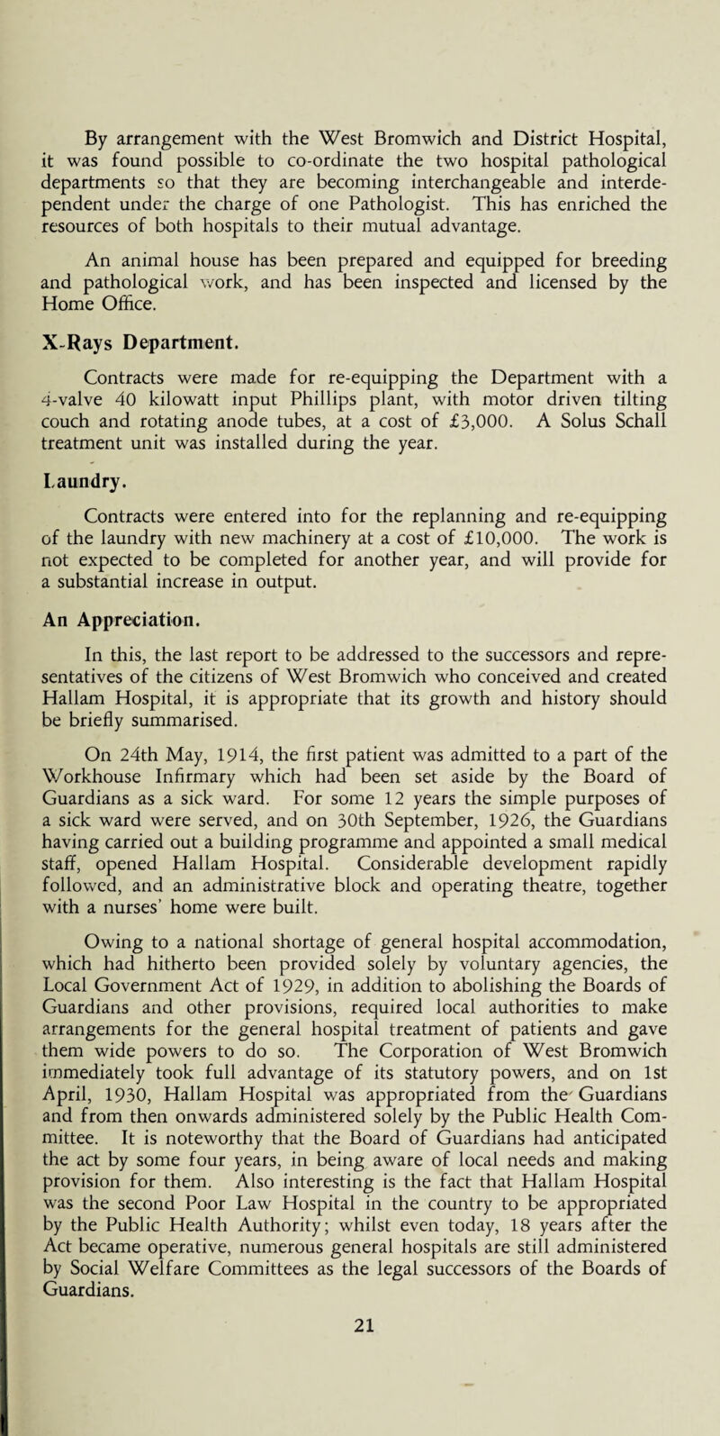 By arrangement with the West Bromwich and District Hospital, it was found possible to co-ordinate the two hospital pathological departments so that they are becoming interchangeable and interde¬ pendent under the charge of one Pathologist. This has enriched the resources of both hospitals to their mutual advantage. An animal house has been prepared and equipped for breeding and pathological work, and has been inspected and licensed by the Home Office. X-Rays Department. Contracts were made for re-equipping the Department with a 4-valve 40 kilowatt input Phillips plant, with motor driven tilting couch and rotating anode tubes, at a cost of £3,000. A Solus Schall treatment unit was installed during the year. Laundry. Contracts were entered into for the replanning and re-equipping of the laundry with new machinery at a cost of £10,000. The work is not expected to be completed for another year, and will provide for a substantial increase in output. An Appreciation. In this, the last report to be addressed to the successors and repre¬ sentatives of the citizens of West Bromwich who conceived and created Hallam Hospital, it is appropriate that its growth and history should be briefly summarised. On 24th May, 1914, the first patient was admitted to a part of the Workhouse Infirmary which had been set aside by the Board of Guardians as a sick ward. For some 12 years the simple purposes of a sick ward were served, and on 30th September, 1926, the Guardians having carried out a building programme and appointed a small medical staff, opened Hallam Hospital. Considerable development rapidly followed, and an administrative block and operating theatre, together with a nurses’ home were built. Owing to a national shortage of general hospital accommodation, which had hitherto been provided solely by voluntary agencies, the Local Government Act of 1929, in addition to abolishing the Boards of Guardians and other provisions, required local authorities to make arrangements for the general hospital treatment of patients and gave them wide powers to do so. The Corporation of West Bromwich immediately took full advantage of its statutory powers, and on 1st April, 1930, Hallam Hospital was appropriated from the' Guardians and from then onwards administered solely by the Public Health Com¬ mittee. It is noteworthy that the Board of Guardians had anticipated the act by some four years, in being aware of local needs and making provision for them. Also interesting is the fact that Hallam Hospital was the second Poor Law Hospital in the country to be appropriated by the Public Health Authority; whilst even today, 18 years after the Act became operative, numerous general hospitals are still administered by Social Welfare Committees as the legal successors of the Boards of Guardians.