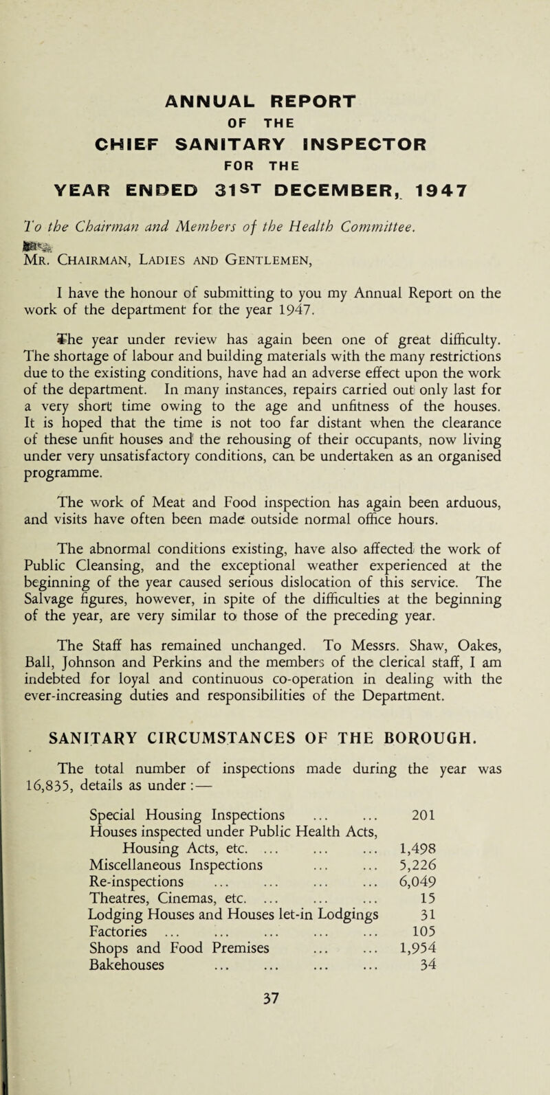 ANNUAL REPORT OF THE CHIEF SANITARY INSPECTOR FOR THE YEAR ENDED 3IST DECEMBER, 1947 To the Chairman and Members of the Health Committee. Mr. Chairman, Ladies and Gentlemen, I have the honour of submitting to you my Annual Report on the work of the department for the year 1947. ¥he year under review has again been one of great difficulty. The shortage of labour and building materials with the many restrictions due to the existing conditions, have had an adverse effect upon the work of the department. In many instances, repairs carried out only last for a very short time owing to the age and unfitness of the houses. It is hoped that the time is not too far distant when the clearance of these unfit houses and the rehousing of their occupants, now living under very unsatisfactory conditions, can be undertaken as an organised programme. The work of Meat and Food inspection has again been arduous, and visits have often been made, outside normal office hours. The abnormal conditions existing, have also’ affected the work of Public Cleansing, and the exceptional weather experienced at the beginning of the year caused serious dislocation of this service. The Salvage figures, however, in spite of the difficulties at the beginning of the year, are very similar to those of the preceding year. The Staff has remained unchanged. To Messrs. Shaw, Oakes, Ball, Johnson and Perkins and the members of the clerical staff, I am indebted for loyal and continuous co-operation in dealing with the ever-increasing duties and responsibilities of the Department. SANITARY CIRCUMSTANCES OF THE BOROUGH. The total number of inspections made during the year was 16,835, details as under : — Special Housing Inspections Houses inspected under Public Health Acts, Housing Acts, etc. ... Miscellaneous Inspections Re-inspections Theatres, Cinemas, etc. ... Lodging Houses and Houses let-in Lodgings Factories ... Shops and Food Premises Bakehouses 201 1,498 5,226 6,049 15 31 105 1,954 34