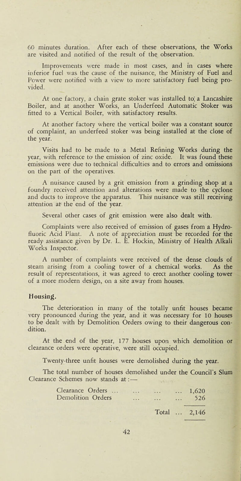 60 minutes duration. After each of these observations, the Works are visited and notified of the result of the observation. Improvements were made in most cases, and in cases where inferior fuel was the cause of the nuisance, the Ministry of Fuel and Power were notified with a view to more satisfactory fuel being pro¬ vided. At one factory, a chain grate stoker was installed to’, a Lancashire Boiler, and at another Works, an Underfeed Automatic Stoker was fitted to a Vertical Boiler, with satisfactory results. At another factory where the vertical boiler was a constant source of complaint, an underfeed stoker was being installed at the close of the year. Visits had to be made to a Metal Refining Works during the year, with reference to the emission of zinc oxide. It was found these emissions were due to technical difficulties and to errors and omissions on the part of the operatives. A nuisance caused by a grit emission from a grinding shop at a foundry received attention and alterations were made to the cyclone and ducts to improve the apparatus. This nuisance was still receiving attention at* the end of the year. Several other cases of grit emission were also dealt with. Complaints were also received of emission of gases from a Hydro¬ fluoric Acid Plant. A note of appreciation must be recorded for the ready assistance given by Dr. L. E. Hockin, Ministry of Health Alkali Works Inspector. A number of complaints were received of the dense clouds of steam arising from a cooling tower of a chemical works. As the result! of representations, it was agreed to erect another cooling tower of a more modern design, on a site away from houses. Housing. The deterioration in many of the totally unfit houses became very pronounced during the year, and it was necessary for 10 houses to be dealt with by Demolition Orders owing to their dangerous con¬ dition. At the end of the year, 177 houses upon which demolition or clearance orders were operative, were still occupied. Twenty-three unfit houses were demolished during the year. The total number of houses demolished under the Council’s Slum Clearance Schemes now stands at: — Clearance Orders ... ... ... ... 1,620 Demolition Orders ... ... ... 526 Total ... 2,146