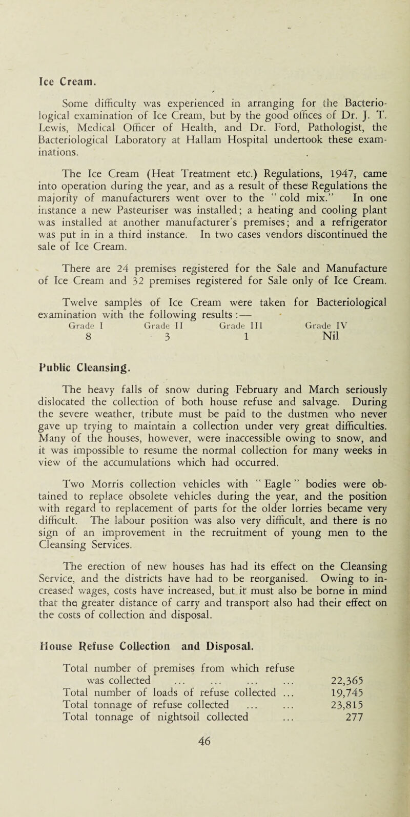 Ice Cream. Some difficulty was experienced in arranging for the Bacterio¬ logical examination of Ice Cream, but by the good offices of Dr. J. T. Lewis, Medical Officer of Health, and Dr. Ford, Pathologist, the Bacteriological Laboratory at Hallam Hospital undertook these exam¬ inations. The Ice Cream (Heat Treatment etc.) Regulations, 1947, came into operation during the year, and as a result of these Regulations the majority of manufacturers went over to the  cold mix.” In one instance a new Pasteuriser was installed; a heating and cooling plant was installed at another manufacturer’s premises; and a refrigerator was put in in a third instance. In two cases vendors discontinued the sale of Ice Cream. There are 24 premises registered for the Sale and Manufacture of Ice Cream and 32 premises registered for Sale only of Ice Cream. Twelve samples of Ice Cream were taken for Bacteriological examination with the following results : — Grade I Grade II Grade III Grade IV 8 3 1 Nil Public Cleansing. The heavy falls of snow during February and March seriously dislocated the collection of both house refuse and salvage. During the severe weather, tribute must be paid to the dustmen who never gave up trying to maintain a collection under very great difficulties. Many of the houses, however, were inaccessible owing to snow, and it was impossible to resume the normal collection for many weeks in view of the accumulations which had occurred. Two Morris collection vehicles with ” Eagle ” bodies were ob¬ tained to replace obsolete vehicles during the year, and the position with regard to replacement of parts for the older lorries became very difficult. The labour position was also very difficult, and there is no sign of an improvement in the recruitment of young men to the Cleansing Services. The erection of new houses has had its effect on the Cleansing Service, and the districts have had to be reorganised. Owing to in¬ creased wages, costs have increased, but it must also be borne in mind that the greater distance of carry and transport also had their effect on the costs of collection and disposal. House Refuse Collection and Disposal. Total number of premises from which refuse was collected ... ... ... ... 22,365 Total number of loads of refuse collected ... 19,745 Total tonnage of refuse collected ... ... 23,815 Total tonnage of nightsoil collected ... 277