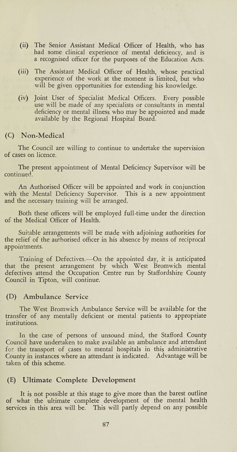 (ii) The Senior Assistant Medical Officer of Health, who has had some clinical experience of mental deficiency, and is a recognised officer for the purposes of the Education Acts. (iii) The Assistant Medical Officer of Health, whose practical experience of the work at the moment is limited, but who will be given opportunities for extending his knowledge. (iv) Joint User of Specialist Medical Officers. Every possible use will be made of any specialists or consultants in mental deficiency or mental illness who may be appointed and made available by the Regional Hospital Board. (C) Non-Medical The Council are willing to continue to undertake the supervision of cases on licence. The present appointment of Mental Deficiency Supervisor will be continued. An Authorised Officer will be appointed and work in conjunction with the Mental Deficiency Supervisor. This is a new appointment and the necessary training will be arranged. Both these officers will be employed full-time under the direction of the Medical Officer of Health. Suitable arrangements will be made with adjoining authorities for the relief of the authorised officer in his absence by means of reciprocal appointments. Training of Defectives.—On the appointed day, it is anticipated that the present arrangement by which West Bromwich mental defectives attend the Occupation Centre run by Staffordshire County Council in Tipton, will continue. (D) Ambulance Service The West Bromwich Ambulance Service will be available for the transfer of any mentally deficient or mental patients to appropriate institutions. In the case of persons of unsound mind, the Stafford County Council have undertaken to make available an ambulance and attendant for the transport of cases to mental hospitals in this administrative County in instances where an attendant is indicated. Advantage will be taken of this scheme. (E) Ultimate Complete Development It is not possible at this stage to give more than the barest outline of what the ultimate complete development of the mental health services in this area will be. This will partly depend on any possible