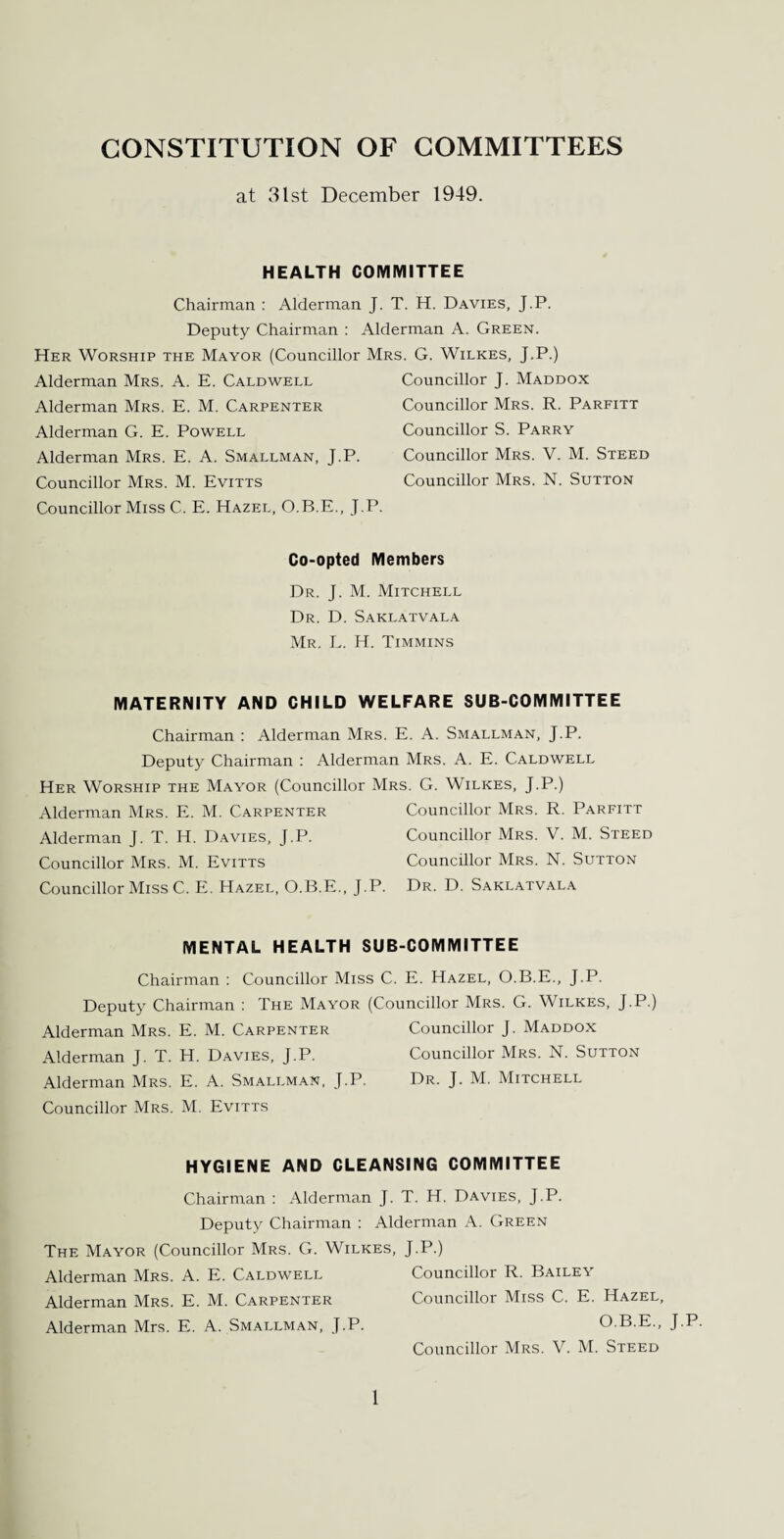 CONSTITUTION OF COMMITTEES at 31st December 1949. HEALTH COMMITTEE Chairman : Alderman J. T. H. Davies, J.P. Deputy Chairman : Alderman A. Green. Her Worship the Mayor (Councillor Mrs. G. Wilkes, J.P.) Alderman Mrs. A. E. Caldwell Alderman Mrs. E. M. Carpenter Alderman G. E. Powell Alderman Mrs. E. A. Smallman, J.P. Councillor Mrs. M. Evitts Councillor Miss C. E. Hazel, O.B.E., J.P. Councillor J. Maddox Councillor Mrs. R. Parfitt Councillor S. Parry Councillor Mrs. V. M. Steed Councillor Mrs. N. Sutton Co-opted Members Dr. J. M. Mitchell Dr. D. Saklatvala Mr. L. H. Timmins MATERNITY AND CHILD WELFARE SUB-COMMITTEE Chairman : Alderman Mrs. E. A. Smallman, J.P. Deputy Chairman : Alderman Mrs. A. E. Caldwell Her Worship the Mayor (Councillor Mrs. G. Wilkes, J.P.) Alderman Mrs. E. M. Carpenter Councillor Mrs. R. Parfitt Alderman J. T. H. Davies, J.P. Councillor Mrs. V. M. Steed Councillor Mrs. M. Evitts Councillor Mrs. N. Sutton Councillor Miss C. E. Hazel, O.B.E., J.P. Dr. D. Saklatvala MENTAL HEALTH SUB-COMMITTEE Chairman : Councillor Miss C. E. Hazel, O.B.E., J.P. Deputy Chairman : The Mayor (Councillor Mrs. G. Wilkes, J.P.) Alderman Mrs. E. M. Carpenter Councillor J. Maddox Alderman J. T. H. Davies, J.P. Councillor Mrs. N. Sutton Alderman Mrs. E. A. Smallman, J.P. Dr. J. M. Mitchell Councillor Mrs. M. Evitts HYGIENE AND CLEANSING COMMITTEE Chairman : Alderman J. T. H. Davies, J.P. Deputy Chairman : Alderman A. Green The Mayor (Councillor Mrs. G. Wilkes, J.P.) Alderman Mrs. A. E. Caldwell Councillor R. Bailey Alderman Mrs. E. M. Carpenter Councillor Miss C. E. Hazel, Alderman Mrs. E. A. Smallman, J.P. O.B.E., J.P. Councillor Mrs. V. M. Steed