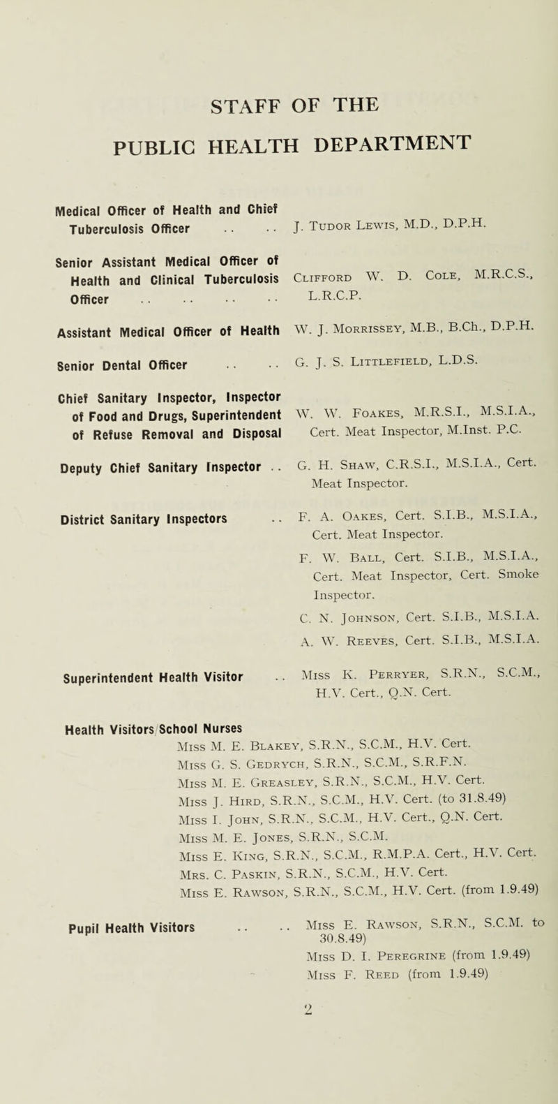 STAFF OF THE PUBLIC HEALTH DEPARTMENT Medical Officer of Health and Chief Tuberculosis Officer .. •• J. Tudor Lewis, M.D., D.P.H. Senior Assistant Medical Officer of Health and Clinical Tuberculosis Clifford W. D. Cole, M.R.C.S Officer . L.R.C.P. Assistant Medical Officer of Health W. J. Morrissey, M.B., B.Ch., D.P.H. Senior Dental Officer G. J. S. Littlefield, L.D.S. Chief Sanitary Inspector, Inspector of Food and Drugs, Superintendent of Refuse Removal and Disposal W. W. Foakes, M.R.S.I., M.S.I.A., Cert. Meat Inspector, M.Inst. P.C. Deputy Chief Sanitary Inspector . G. H. Shaw, C.R.S.I., M.S.I.A., Cert. Meat Inspector. District Sanitary Inspectors F. A. Oakes, Cert. S.I.B., M.S.I.A., Cert. Meat Inspector. F. W. Ball, Cert. S.I.B., M.S.I.A., Cert. Meat Inspector, Cert. Smoke Inspector. C. N. Johnson, Cert. S.I.B., M.S.I.A. A. W. Reeves, Cert. S.I.B., M.S.I.A. Superintendent Health Visitor Miss K. Perryer, S.R.N., S.C.M., H.V. Cert., Q.N. Cert. Health Visitors School Nurses Miss M. E. Blakey, S.R.N., S.C.M., H.V. Cert. Miss G. S. Gedrych, S.R.N., S.C.M., S.R.F.N. Miss M. E. Greasley, S.R.N., S.C.M., H.V. Cert. Miss J. Hird, S.R.N., S.C.M., H.V. Cert, (to 31.8.49) Miss I. John, S.R.N., S.C.M., H.V. Cert., Q.N. Cert. Miss M. E. Jones, S.R.N., S.C.M. Miss E. King, S.R.N., S.C.M., R.M.P.A. Cert., H.V. Cert. Mrs. C. Paskin, S.R.N., S.C.M., H.V. Cert. Miss E. Rawson, Pupil Health Visitors S.R.N., S.C.M., H.V. Cert, (from 1.9.49) Miss E. Rawson, S.R.N., S.C.M. to 30.8.49) Miss D. I. Peregrine (from 1.9.49) Miss F. Reed (from 1.9.49) Pupil Health Visitors