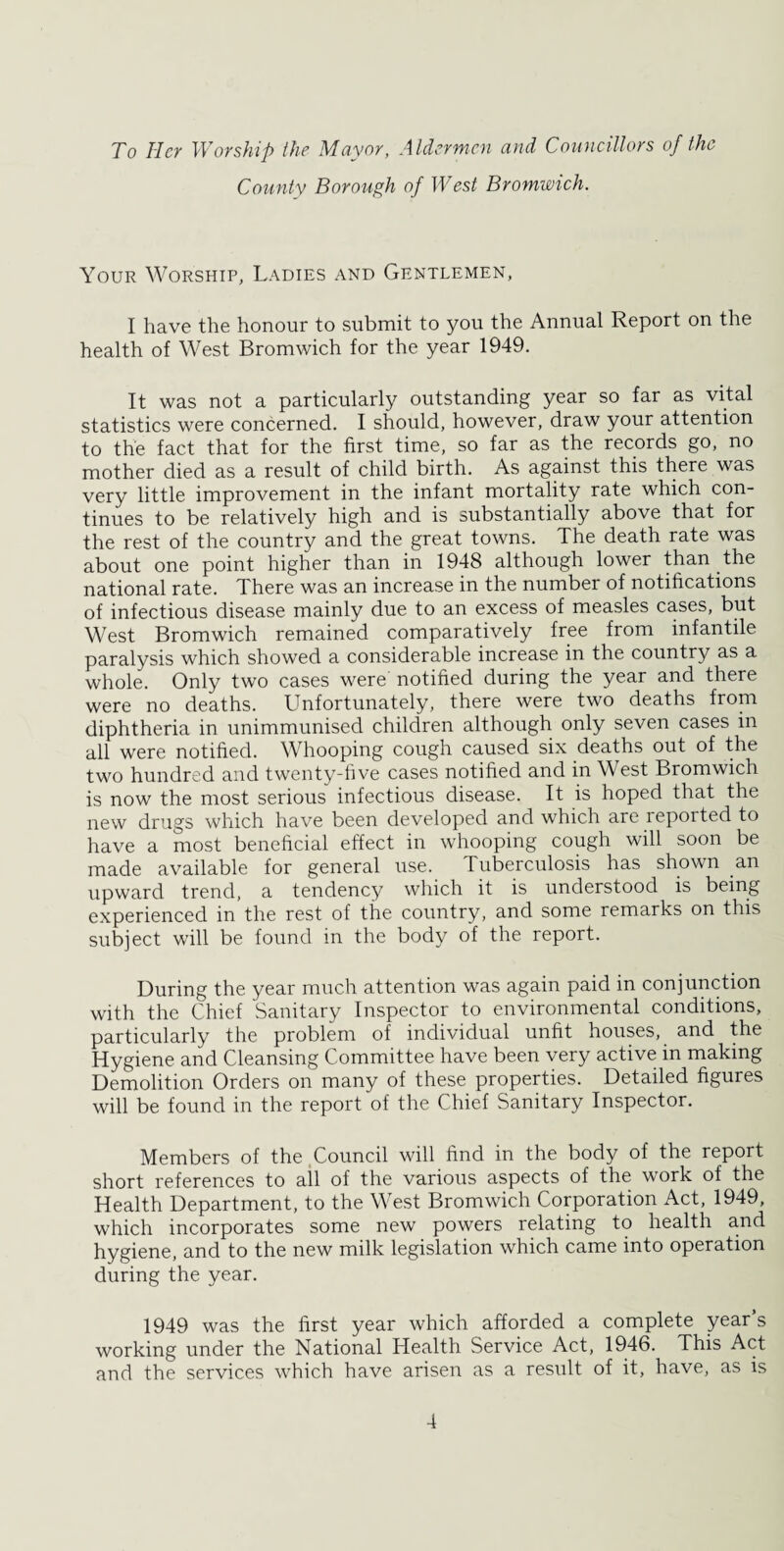 To Her Worship the Mayor, Aldermen and Councillors of the County Borough of West Bromwich. Your Worship, Ladies and Gentlemen, I have the honour to submit to you the Annual Report on the health of West Bromwich for the year 1949. It was not a particularly outstanding year so far as vital statistics were concerned. I should, however, draw your attention to the fact that for the first time, so far as the records go, no mother died as a result of child birth. As against this there was very little improvement in the infant mortality rate which con¬ tinues to be relatively high and is substantially above that for the rest of the country and the great towns. The death rate was about one point higher than in 1948 although lower than the national rate. There was an increase in the number of notifications of infectious disease mainly due to an excess of measles cases, but West Bromwich remained comparatively free from infantile paralysis which showed a considerable increase in the country as a whole. Only two cases were notified during the year and there were no deaths. Unfortunately, there were two deaths from diphtheria in unimmunised children although only seven cases in all were notified. Whooping cough caused six deaths out of the two hundred and twenty-five cases notified and in West Bromwich is now the most serious infectious disease. It is hoped that the new drugs which have been developed and which are reported to have a most beneficial effect in whooping cough will soon be made available for general use. Tuberculosis has shown an upward trend, a tendency which it is understood is being experienced in the rest of the country, and some remarks on this subject will be found in the body of the report. During the year much attention was again paid in conjunction with the Chief Sanitary Inspector to environmental conditions, particularly the problem of individual unfit houses, and the Hygiene and Cleansing Committee have been very active in making Demolition Orders on many of these properties. Detailed figures will be found in the report of the Chief Sanitary Inspector. Members of the .Council will find in the body of the report short references to ail of the various aspects of the work of the Health Department, to the West Bromwich Corporation Act, 1949, which incorporates some new powers relating to health and hygiene, and to the new milk legislation which came into operation during the year. 1949 was the first year which afforded a complete year’s working under the National Health Service Act, 1946. This Act and the services which have arisen as a result of it, have, as is