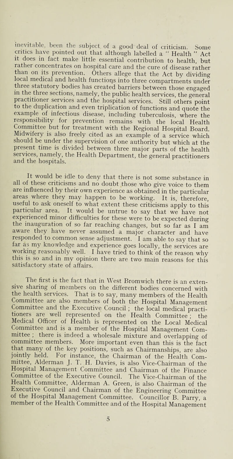 inevitable, been the subject of a good deal of criticism. Some critics have pointed out that although labelled a “ Health ” Act it does in fact make little essential contribution to health, but rather concentrates on hospital care and the cure of disease rather than on its prevention. Others allege that the Act by dividing local medical and health functions into three compartments under three statutory bodies has created barriers between those engaged in the three sections, namely, the public health services, the general practitioner services and the hospital services. Still others point to the duplication and even triplication of functions and quote the example of infectious disease, including tuberculosis, where the responsibility for prevention remains with the local Health Committee but for treatment with the Regional Hospital Board. Midwifery is also freely cited as an example of a service which should be under the supervision of one authority but which at the present time is divided between three major parts of the health services, namely, the Health Department, the general practitioners and the hospitals. It would be idle to deny that there is not some substance in all of these criticisms and no doubt those who give voice to them are influenced by their own experience as obtained in the particular areas where they may happen to be working. It is, therefore, useful to ask oneself to what extent these criticisms apply to this particular area. It would be untrue to say that we have not experienced minor difficulties for these were to be expected during the inauguration of so far reaching changes, but so far as I am aware they have never assumed a major character and have responded to common sense adjustment. I am able to say that so far as my knowledge and experience goes locally, the services are working reasonably well. I have tried to think of the reason why this is so and in my opinion there are two main reasons for this satisfactory state of affairs. The first is the fact that in West Bromwich there is an exten¬ sive sharing of members on the different bodies concerned with the health services. That is to say, many members of the Health Committee are also members of both the Hospital Management Committee and the Executive Council ; the local medical practi¬ tioners are well represented on the Health Committee; the Medical Officer of Health is represented on the Local Medical Committee and is a member of the Hospital Management Com¬ mittee ; there is indeed a wholesale mixture and overlapping of committee members. More important even than this is the fact that many of the key positions, such as Chairmanships, are also jointly held. For instance, the Chairman of the Health Com¬ mittee, Alderman J. T. H. Davies, is also Vice-Chairman of the Hospital Management Committee and Chairman of the Finance Committee of the Executive Council. The Vice-Chairman of the Health Committee, Alderman A. Green, is also Chairman of the Executive Council and Chairman of the Engineering Committee of the Hospital Management Committee. Councillor B. Parry, a member of the Health Committee and of the Hospital Management t>