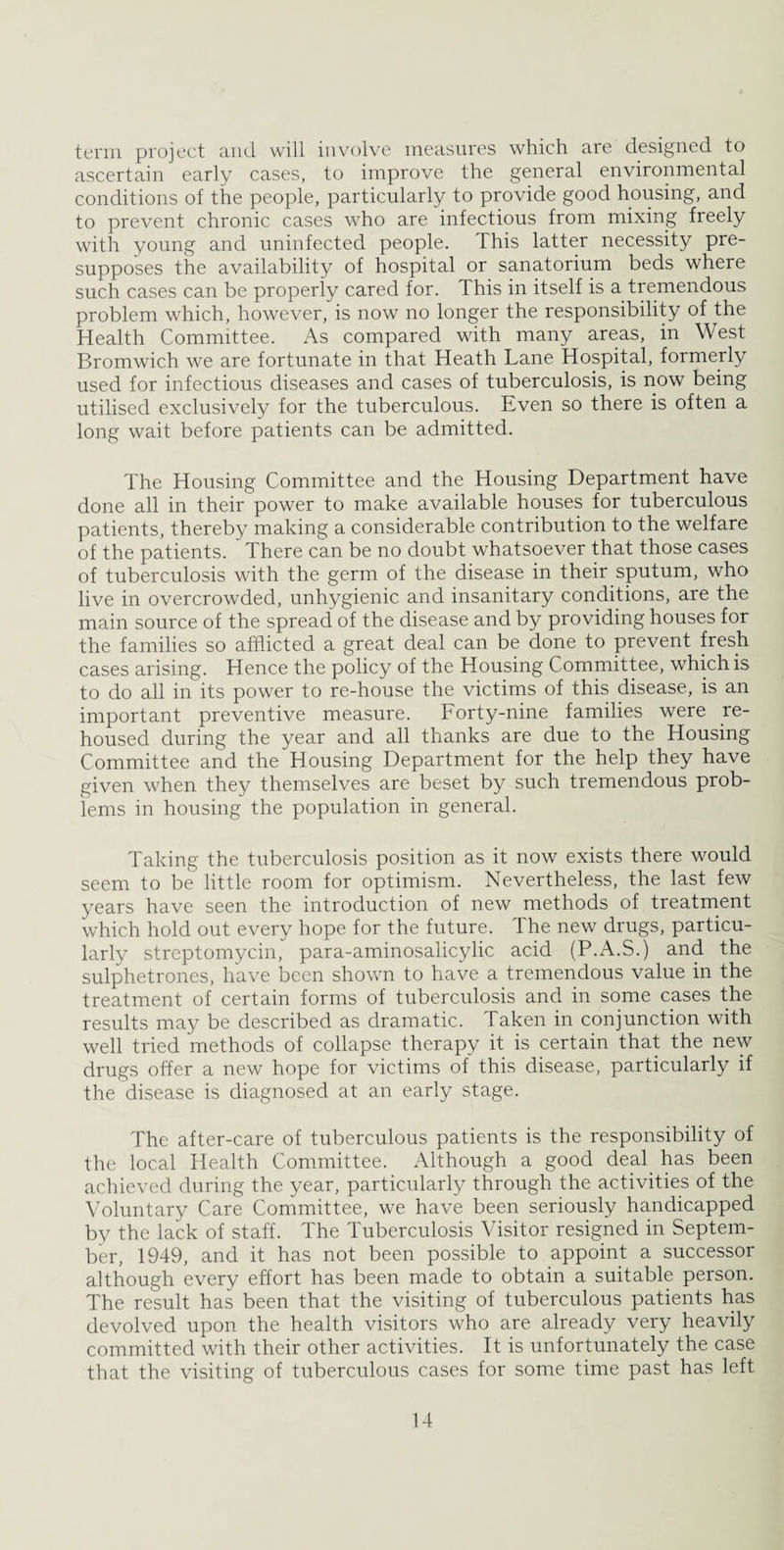 term project and will involve measures which are designed to ascertain early cases, to improve the general environmental conditions of the people, particularly to provide good housing, and to prevent chronic cases who are infectious from mixing freely with young and uninfected people. This latter necessity pre¬ supposes the availability of hospital or sanatorium beds where such cases can be properly cared for. This in itself is a tremendous problem which, however, is now no longer the responsibility of the Health Committee. As compared with many areas, in West Bromwich we are fortunate in that Heath Lane Hospital, formerly used for infectious diseases and cases of tuberculosis, is now being utilised exclusively for the tuberculous. Even so there is often a long wait before patients can be admitted. The Housing Committee and the Housing Department have done all in their power to make available houses for tuberculous patients, thereby making a considerable contribution to the welfare of the patients. There can be no doubt whatsoever that those cases of tuberculosis with the germ of the disease in their sputum, who live in overcrowded, unhygienic and insanitary conditions, are the main source of the spread of the disease and by providing houses for the families so afflicted a great deal can be done to prevent fresh cases arising. Hence the policy of the Housing Committee, which is to do all in its power to re-house the victims of this disease, is an important preventive measure. Forty-nine families were re¬ housed during the year and all thanks are due to the Housing Committee and the Housing Department for the help they have given when they themselves are beset by such tremendous prob¬ lems in housing the population in general. Taking the tuberculosis position as it now exists there would seem to be little room for optimism. Nevertheless, the last few years have seen the introduction of new methods of treatment which hold out every hope for the future. The new drugs, particu¬ larly streptomycin, para-aminosalicylic acid (P.A.S.) and the sulphetrones, have been shown to have a tremendous value in the treatment of certain forms of tuberculosis and in some cases the results may be described as dramatic. Taken in conjunction with well tried methods of collapse therapy it is certain that the new drugs offer a new hope for victims of this disease, particularly if the disease is diagnosed at an early stage. The after-care of tuberculous patients is the responsibility of the local Health Committee. Although a good deal has been achieved during the year, particularly through the activities of the Voluntary Care Committee, we have been seriously handicapped by the lack of staff. The Tuberculosis Visitor resigned in Septem¬ ber, 1949, and it has not been possible to appoint a successor although every effort has been made to obtain a suitable person. The result has been that the visiting of tuberculous patients has devolved upon the health visitors who are already very heavily committed with their other activities. It is unfortunately the case that the visiting of tuberculous cases for some time past has left
