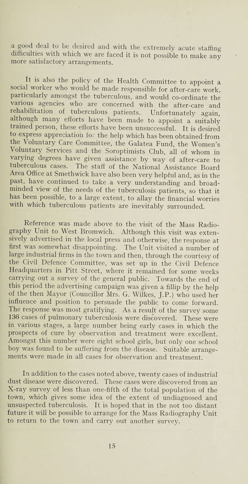 a deal to be desired and with the extremely acute staffing difficulties with which we are faced it is not possible to make any more satisfactory arrangements. It is also the policy of the Health Committee to appoint a social worker who would be made responsible for after-care work, particularly amongst the tuberculous, and would co-ordinate the various agencies who are concerned with the after-care and rehabilitation of tuberculous patients. Unfortunately again, although many efforts have been made to appoint a suitably trained person, these efforts have been unsuccessful. It is desired to express appreciation for the help which has been obtained from the \ oluntary Care Committee, the Galatea Fund, the Women’s Voluntary Services and the Soroptimists Club, all of whom in varying degrees have given assistance by way of after-care to tuberculous cases. The staff of the National Assistance Board Area Office at Smethwick have also been very helpful and, as in the past, have continued to take a very understanding and broad¬ minded view of the needs of the tuberculosis patients, so that it has been possible, to a large extent, to allay the financial worries with which tuberculous patients are inevitably surrounded. Reference was made above to the visit of the Mass Radio¬ graphy Unit to West Bromwich. Although this visit was exten¬ sively advertised in the local press and otherwise, the response at first was somewhat disappointing. The Unit visited a number of large industrial firms in the town and then, through the courtesy of the Civil Defence Committee, was set up in the Civil Defence Headquarters in Pitt Street, where it remained for some weeks carrying out a survey of the general public. Towards the end of this period the advertising campaign was given a fillip by the help of the then Mayor (Councillor Mrs. G. Wilkes, J.P.) who used her influence and position to persuade the public to come forward. The response was most gratifying. As a result of the survey some 136 cases of pulmonary tuberculosis were discovered. These were in various stages, a large number being early cases in which the prospects of cure by observation and treatment were excellent. Amongst this number were eight school girls, but only one school boy was found to be suffering from the disease. Suitable arrange¬ ments were made in all cases for observation and treatment. In addition to the cases noted above, twenty cases of industrial dust disease were discovered. These cases were discovered from an X-ray survey of less than one-fifth of the total population of the town, which gives some idea of the extent of undiagnosed and unsuspected tuberculosis. It is hoped that in the not too distant future it will be possible to arrange for the Mass Radiography Unit to return to the town and carry out another survey.
