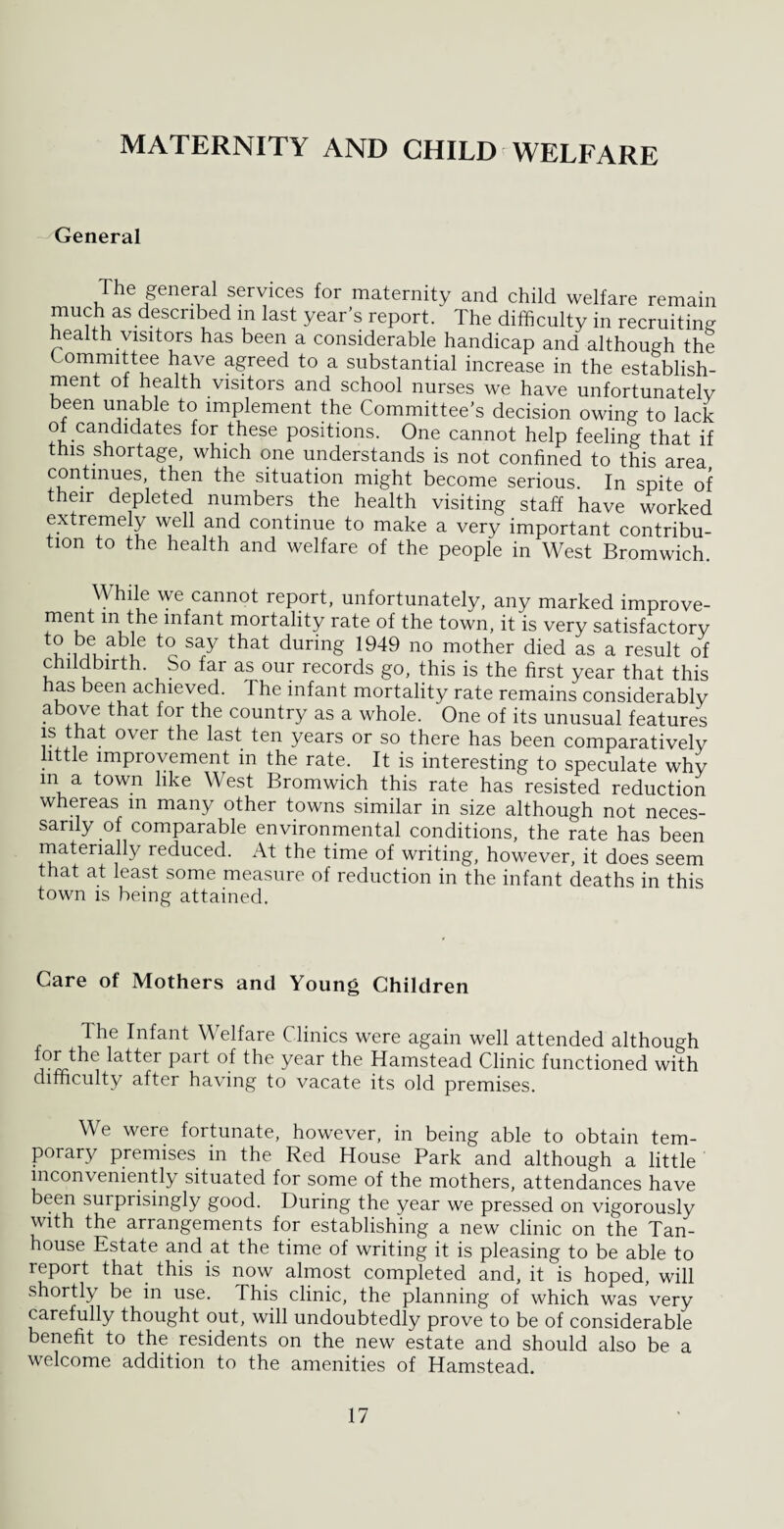 MATERNITY AND CHILD WELFARE General The general services for maternity and child welfare remain much as described in last year’s report. The difficulty in recruiting health visitors has been a considerable handicap and although the Committee have agreed to a substantial increase in the establish¬ ment of health visitors and school nurses we have unfortunatelv been unable to implement the Committee’s decision owing to lack of candidates for these positions. One cannot help feeling that if this shortage, which one understands is not confined to this area continues, then the situation might become serious. In spite of their depleted numbers the health visiting staff have worked extremely well and continue to make a very important contribu¬ tion to the health and welfare of the people in West Bromwich. While we cannot report, unfortunately, any marked improve¬ ment m the infant mortality rate of the town, it is very satisfactory I6 Sa^ ^ur^ng 1949 no mother died as a result of childbirth. So far as our records go, this is the first year that this has been achieved. The infant mortality rate remains considerably above that for the country as a whole. One of its unusual features is that over the last ten years or so there has been comparatively little improvement in the rate. It is interesting to speculate why in a town like West Bromwich this rate has resisted reduction whereas m many other towns similar in size although not neces¬ sarily of comparable environmental conditions, the rate has been materially reduced. At the time of writing, however, it does seem that at least some measure of reduction in the infant deaths in this town is being attained. Care of Mothers and Young Children 1 he Infant Welfare Clinics were again well attended although 6 ^a^er PaiT °f the year the Hamstead Clinic functioned with difficulty after having to vacate its old premises. We were fortunate, however, in being able to obtain tem¬ porary premises in the Red House Park and although a little inconveniently situated for some of the mothers, attendances have been surprisingly good. During the year we pressed on vigorously with the arrangements for establishing a new clinic on the Tan- house Estate and at the time of writing it is pleasing to be able to report that this is now almost completed and, it is hoped, will shortly be in use. This clinic, the planning of which was very carefully thought out, will undoubtedly prove to be of considerable benefit to the residents on the new estate and should also be a welcome addition to the amenities of Hamstead.