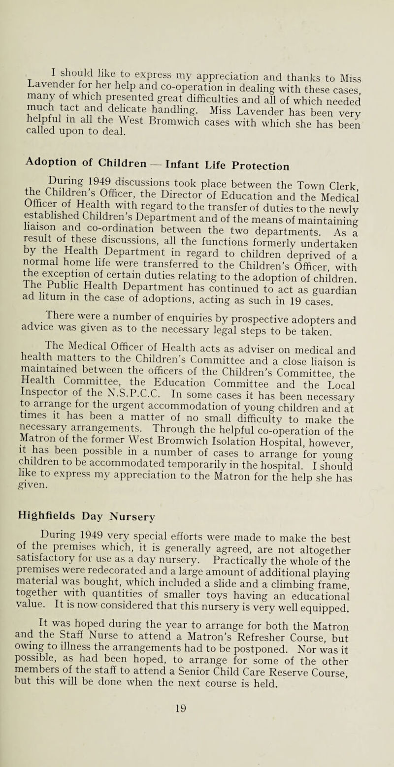 I should like to express my appreciation and thanks to Miss Lavender for her help and co-operation in dealing with these cases many of which presented great difficulties and all of which needed much tact and delicate handling. Miss Lavender has been very helpful m all the West Bromwich cases with which she has been called upon to deal. Adoption of Children — Infant Life Protection ,, r^U1r!ng ,19“L9rrdlscussions took place between the Town Clerk, the Children s Officer, the Director of Education and the Medical °7Cu,r Wlth reSard to the transfer of duties to the newly established Children’s Department and of the means of maintaining liaison and co-ordination between the two departments As a result of these discussions, all the functions formerly undertaken by the Health Department in regard to children deprived of a normal home life were transferred to the Children’s Officer with the exception of certain duties relating to the adoption of children. ^ -C ^ea ^ Department has continued to act as guardian ad htum in the case of adoptions, acting as such in 19 cases. There were a number of enquiries by prospective adopters and advice was given as to the necessary legal steps to be taken. The Medical Officer of Health acts as adviser on medical and health matters to the Children’s Committee and a close liaison is mam tamed between the officers of the Children’s Committee, the Health Committee, the Education Committee and the Local Inspector of the N.S.P.C.C. In some cases it has been necessary to arrange for the urgent accommodation of young children and at times it has been a matter of no small difficulty to make the necessary arrangements. Through the helpful co-operation of the Matron of the former West Bromwich Isolation Hospital, however, it has been possible in a number of cases to arrange for young children to be accommodated temporarily in the hospital. I should like to express my appreciation to the Matron for the help she has given. Highfields Day Nursery During 1949 very special efforts were made to make the best of the premises which, it is generally agreed, are not altogether satisfactory for use as a day nursery. Practically the whole of the premises were redecorated and a large amount of additional playing material was bought, which included a slide and a climbing frame, together with quantities of smaller toys having an educational value. It is now considered that this nursery is very well equipped. It was hoped during the year to arrange for both the Matron and the Staff Nurse to attend a Matron’s Refresher Course, but owing to illness the arrangements had to be postponed. Nor was it possible, as had been hoped, to arrange for some of the other members of the staff to attend a Senior Child Care Reserve Course, but this will be done when the next course is held.