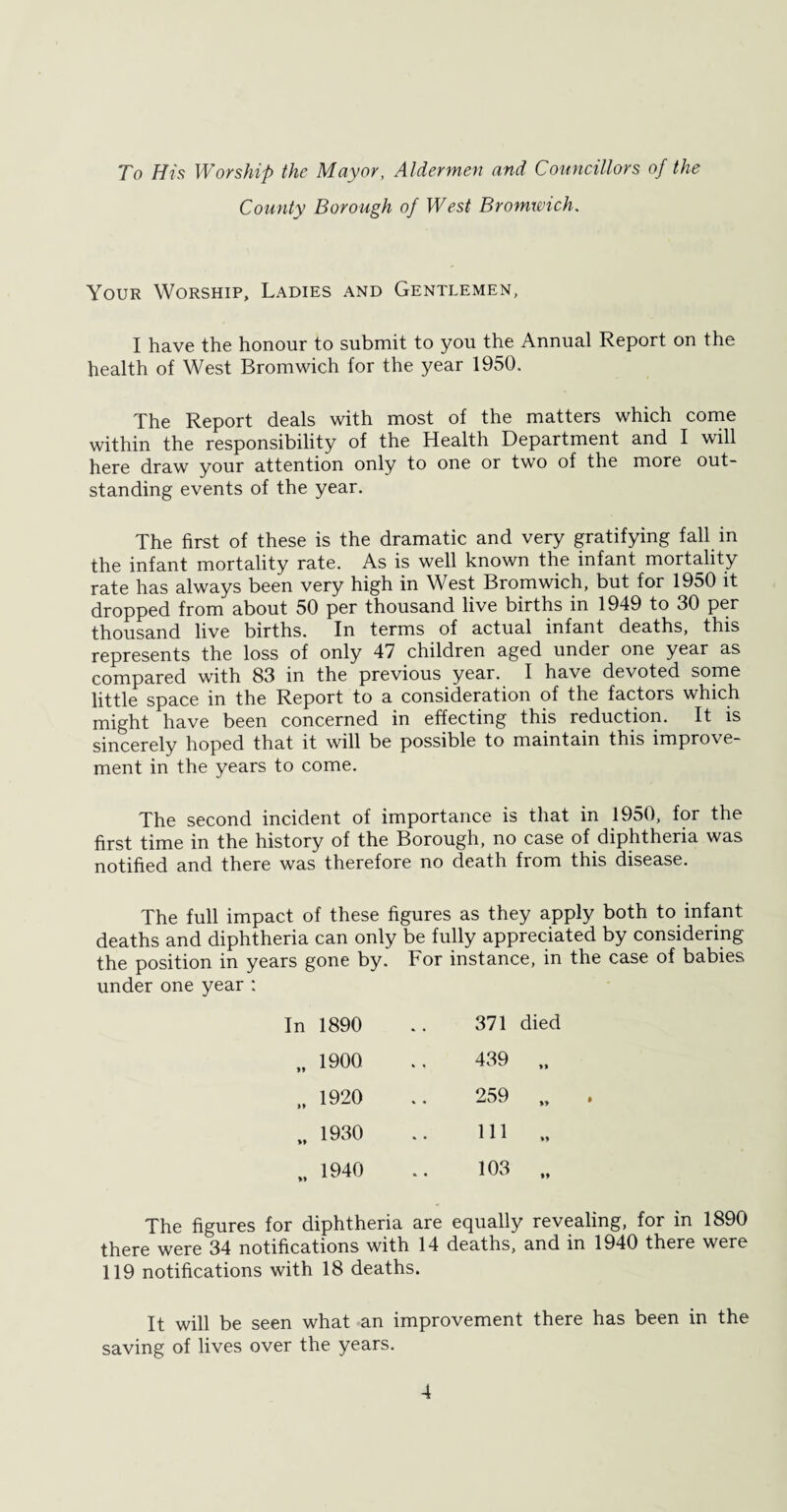 To His Worship the Mayor, Aldermen and Councillors of the County Borough of West Bromwich. Your Worship, Ladies and Gentlemen, I have the honour to submit to you the Annual Report on the health of West Bromwich for the year 1950. The Report deals with most of the matters which come within the responsibility of the Health Department and I will here draw your attention only to one or two of the more out¬ standing events of the year. The first of these is the dramatic and very gratifying fall in the infant mortality rate. As is well known the infant mortality rate has always been very high in West Bromwich, but for 1950 it dropped from about 50 per thousand live births in 1949 to 30 per thousand live births. In terms of actual infant deaths, this represents the loss of only 47 children aged under one year as compared with 83 in the previous year. I have devoted some little space in the Report to a consideration of the factors which might have been concerned in effecting this reduction. It is sincerely hoped that it will be possible to maintain this improve¬ ment in the years to come. The second incident of importance is that in 1950, for the first time in the history of the Borough, no case of diphtheria was notified and there was therefore no death from this disease. The full impact of these figures as they apply both to infant deaths and diphtheria can only be fully appreciated by considering the position in years gone by. For instance, in the case of babies under one year : 1890 371 died 1900 439 *> 1920 259 »» 1930 111 »» 1940 103 *9 The figures for diphtheria are equally revealing, for in 1890 there were 34 notifications with 14 deaths, and in 1940 there were 119 notifications with 18 deaths. It will be seen what an improvement there has been in the saving of lives over the years.