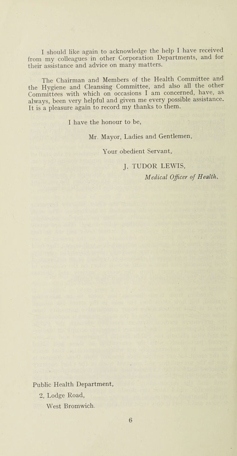 I should like again to acknowledge the help I have received from my colleagues in other Corporation Departments, and for their assistance and advice on many matters. The Chairman and Members of the Health Committee and the Hygiene and Cleansing Committee, and also all the other Committees with which on occasions I am concerned, have, as always, been very helpful and given me every possible assistance. It is a pleasure again to record my thanks to them. I have the honour to be, Mr. Mayor, Ladies and Gentlemen, Your obedient Servant, J. TUDOR LEWIS, Medical Officer of Health. Public Health Department, 2, Lodge Road, West Bromwich.