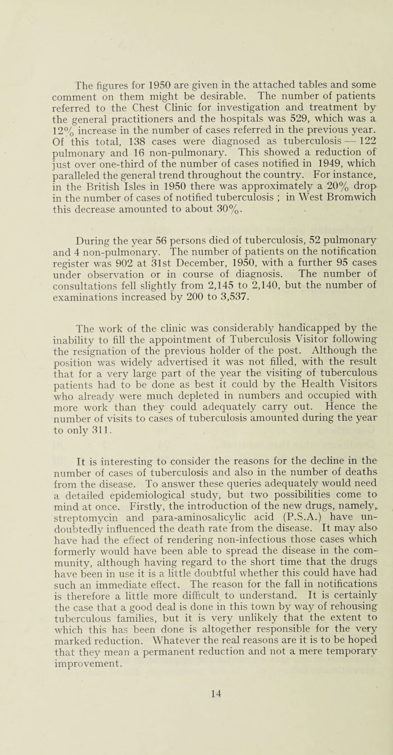The figures for 1950 are given in the attached tables and some comment on them might be desirable. The number of patients referred to the Chest Clinic for investigation and treatment by the general practitioners and the hospitals was 529, which was a 12% increase in the number of cases referred in the previous year. Of this total, 138 cases were diagnosed as tuberculosis—122 pulmonary and 16 non-pulmonary. This showed a reduction of just over one-third of the number of cases notified in 1949, which paralleled the general trend throughout the country. For instance, in the British Isles in 1950 there was approximately a 20% drop in the number of cases of notified tuberculosis ; in West Bromwich this decrease amounted to about 30%. During the year 56 persons died of tuberculosis, 52 pulmonary and 4 non-pulmonary. The number of patients on the notification register was 902 at 31st December, 1950, with a further 95 cases under observation or in course of diagnosis. The number of consultations fell slightly from 2,145 to 2,140, but the number of examinations increased by 200 to 3,537. The work of the clinic was considerably handicapped by the inability to fill the appointment of Tuberculosis Visitor following the resignation of the previous holder of the post. Although the position was widely advertised it was not filled, with the result that for a very large part of the year the visiting of tuberculous, patients had to be done as best it could by the Health Visitors who already were much depleted in numbers and occupied with more work than they could adequately carry out. Hence the number of visits to cases of tuberculosis amounted during the year to only 311. It is interesting to consider the reasons for the decline in the number of cases of tuberculosis and also in the number of deaths from the disease. To answer these queries adequately would need a detailed epidemiological study, but two possibilities come to mind at once. Firstly, the introduction of the new drugs, namely, streptomycin and para-aminosalicylic acid (P.S.A.) have un¬ doubtedly influenced the death rate from the disease. It may also have had the effect of rendering non-infectious those cases which formerly would have been able to spread the disease in the com¬ munity, although having regard to the short time that the drugs have been in use it is a little doubtful whether this could have had such an immediate effect. The reason for the fall in notifications is therefore a little more difficult to understand. It is certainly the case that a good deal is done in this town by way of rehousing tuberculous families, but it is very unlikely that the extent to which this has been done is altogether responsible for the very marked reduction. Whatever the real reasons are it is to be hoped that they mean a permanent reduction and not a mere temporary improvement.