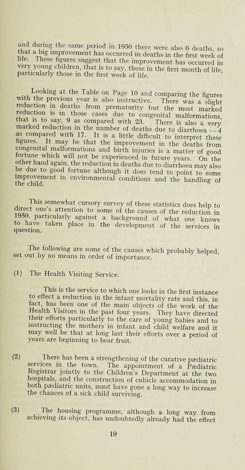 and during the same period in 1950 there were also 6 deaths so that a big improvement has occurred in deaths in the first week of life. These figures suggest that the improvement has occurred in very young children, that is to say, those in the first month of life particularly those m the first week of life. at tlle on Page 10 and comparing the figures with the previous year is also instructive. There was a slight reduction in deaths from prematurity but the most marked re uction is m those cases due to congenital malformations that is to say, 9 as compared with 23. There is also a very marked reduction in the number of deaths due to diarrhoea_4 as compared with 17. It is a little difficult to interpret these figures It may be that the improvement in the deaths from congenital malformations and birth injuries is a matter of good tortune which will not be experienced in future years. On the other hand again, the reduction in deaths due to diarrhoea may also be due to good fortune although it does tend to point to some thePchildment m environmental conditions and the handling of This somewhat cursory survey of these statistics does help to locfn1 °n!S att<;ntion to some of the causes of the reduction in 1950, particularly against a background of what one knows to have taken place in the development of the services in The following are some of the causes which probably helped set out by no means in order of importance. (1) The Health Visiting Service. This is the service to which one looks in the first instance to effect a reduction in the infant mortality rate and this, in fact, has been one of the main objects of the work of the Health Visitors in the past four years. They have directed their efforts particularly to the care of young babies and to instructing the mothers in infant and child welfare and it may well be that at long last their efforts over a period of years are beginning to bear fruit. (2) There has been a strengthening of the curative paediatric services in the town. The appointment of a Paediatric Registrar jointly to the Children’s Department at the two hospitals, and the construction of cubicle accommodation in both paediatric units, must have gone a long way to increase the chances of a sick child surviving. (3) _ The housing programme, although a long way from achieving its object, has undoubtedly already had the effect