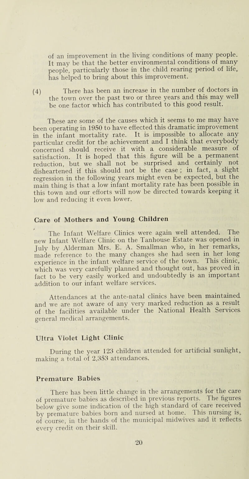 of an improvement in the living conditions of many people. It may be that the better environmental conditions of many people, particularly those in the child rearing period of life, has helped to bring about this improvement. (4) There has been an increase in the number of doctors in the town over the past two or three years and this may well be one factor which has contributed to this good result. These are some of the causes which it seems to me may have been operating in 1950 to have effected this dramatic improvement in the infant mortality rate. It is impossible to allocate any particular credit for the achievement and I think that everybody concerned should receive it with a considerable measure of satisfaction. It is hoped that this figure will be a permanent reduction, but we shall not be surprised and certainly not disheartened if this should not be the case ; in fact, a slight regression in the following years might even be expected, but the main thing is that a low infant mortality rate has been possible in this town and our efforts will now be directed towards keeping it low and reducing it even lower. Care of Mothers and Young Children The Infant Welfare Clinics were again well attended. The new Infant Welfare Clinic on the Tanhouse Estate was opened in July by Alderman Mrs. E. A. Smallman who, in her remarks, made reference to the many changes she had seen in her long experience in the infant welfare service of the town. This clinic, which was very carefully planned and thought out, has proved in fact to be very easily worked and undoubtedly is an important addition to our infant welfare services. Attendances at the ante-natal clinics have been maintained and we are not aware of any very marked reduction as a result of the facilities available under the National Health Services, general medical arrangements. Ultra Violet Light Clinic During the year 123 children attended for artificial sunlight, making a total of 2,353 attendances. Premature Babies There has been little change in the arrangements for the care of premature babies as described in previous reports. The figures below give some indication of the high standard of care received by premature babies born and nursed at home. This nursing is, of course, in the hands of the municipal midwives and it reflects every credit on their skill.