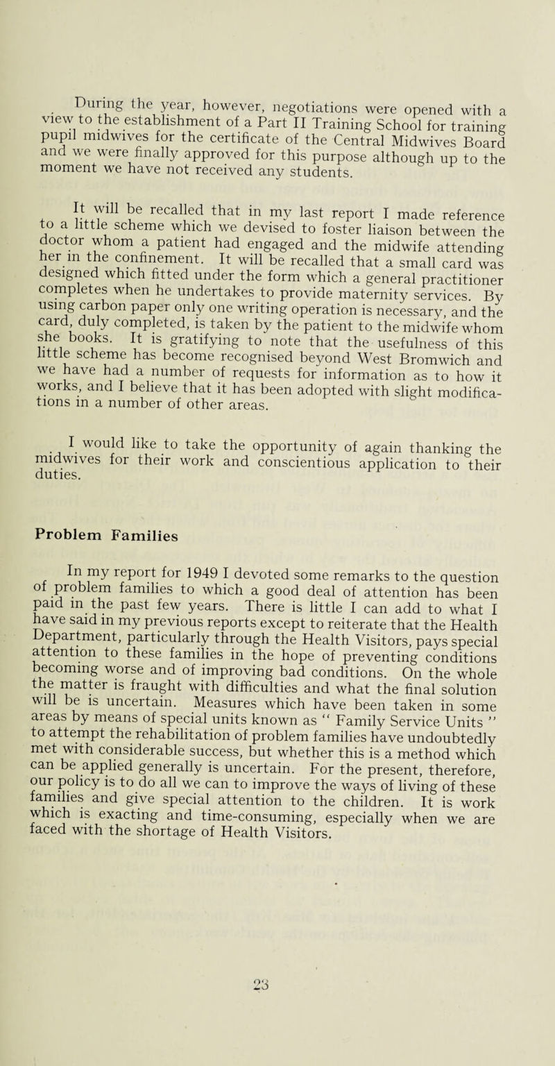 During the year, however, negotiations were opened with a view to the establishment of a Part II Training School for training pupil midwives for the certificate of the Central Midwives Board and we were finally approved for this purpose although up to the moment we have not received any students. It wih be recalled that in my last report I made reference to a tittle scheme which we devised to foster liaison between the doctor whom a patient had engaged and the midwife attending her m the confinement. It will be recalled that a small card was designed which fitted under the form which a general practitioner completes when he undertakes to provide maternity services. By using carbon paper only one writing operation is necessary, and the card duty completed, is taken by the patient to the midwife whom she books. It is gratifying to note that the usefulness of this little scheme has become recognised beyond West Bromwich and we have had a number of requests for information as to how it works, and I believe that it has been adopted with slight modifica¬ tions in a number of other areas. . I. would like to take the opportunity of again thanking the midwives for their work and conscientious application to their duties. Problem Families In my report for 1949 I devoted some remarks to the question of problem families to which a good deal of attention has been paid in the past few years. There is little I can add to what I have said in my previous reports except to reiterate that the Health Department, particularly through the Health Visitors, pays special attention to these families in the hope of preventing conditions becoming worse and of improving bad conditions. On the whole the matter is fraught with difficulties and what the final solution will be is uncertain. Measures which have been taken in some areas by means of special units known as “ Family Service Units ” to attempt the rehabilitation of problem families have undoubtedly met with considerable success, but whether this is a method which can be applied generally is uncertain. For the present, therefore, our policy is to do all we can to improve the ways of living of these families and give special attention to the children. It is work which is exacting and time-consuming, especially when we are faced with the shortage of Health Visitors.