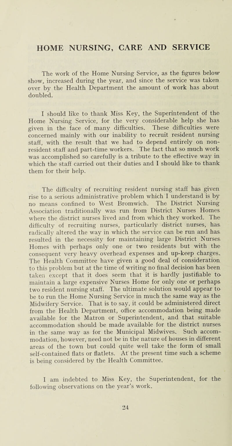 HOME NURSING, CARE AND SERVICE The work of the Home Nursing Service, as the figures below show, increased during the year, and since the service was taken over by the Health Department the amount of work has about doubled. I should like to thank Miss Key, the Superintendent of the Home Nursing Service, for the very considerable help she has given in the face of many difficulties. These difficulties were concerned mainly with our inability to recruit resident nursing staff, with the result that we had to depend entirely on non¬ resident staff and part-time workers. The fact that so much work was accomplished so carefully is a tribute to the effective way in which the staff carried out their duties and I should like to thank them for their help. The difficulty of recruiting resident nursing staff has given rise to a serious administrative problem which I understand is by no means confined to West Bromwich. The District Nursing Association traditionally was run from District Nurses Homes where the district nurses lived and from which they worked. The difficulty of recruiting nurses, particularly district nurses, has, radically altered the way in which the service can be run and has resulted in the necessity for maintaining large District Nurses Homes with perhaps only one or two residents but with the consequent very heavy overhead expenses and up-keep charges. The Health Committee have given a good deal of consideration to this problem but at the time of writing no final decision has been taken except that it does seem that it is hardly justifiable to- maintain a large expensive Nurses Home for only one or perhaps, two resident nursing staff. The ultimate solution would appear to. be to run the Home Nursing Service in much the same way as the Midwifery Service. That is to say, it could be administered direct from the Health Department, office accommodation being made available for the Matron or Superintendent, and that suitable accommodation should be made available for the district nurses in the same way as for the Municipal Midwives. Such accom¬ modation, however, need not be in the nature of houses in different areas of the town but could quite well take the form of small self-contained flats or flatlets. At the present time such a scheme is being considered by the Health Committee. I am indebted to Miss Key, the Superintendent, for the following observations on the year’s work.