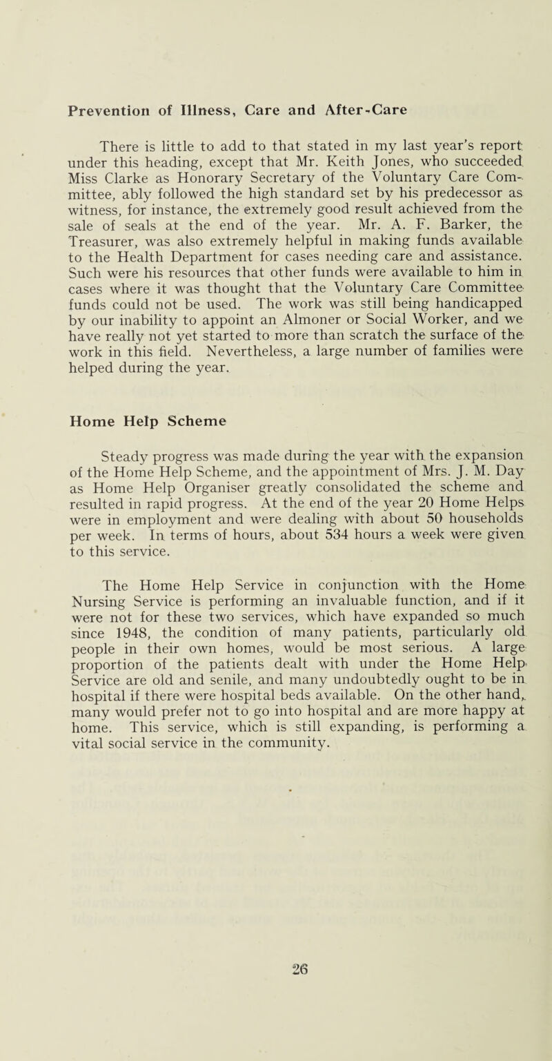 Prevention of Illness, Care and After-Care There is little to add to that stated in my last year’s report under this heading, except that Mr. Keith Jones, who succeeded Miss Clarke as Honorary Secretary of the Voluntary Care Com¬ mittee, ably followed the high standard set by his predecessor as witness, for instance, the extremely good result achieved from the sale of seals at the end of the year. Mr. A. F. Barker, the Treasurer, was also extremely helpful in making funds available to the Health Department for cases needing care and assistance. Such were his resources that other funds were available to him in cases where it was thought that the Voluntary Care Committee funds could not be used. The work was still being handicapped by our inability to appoint an Almoner or Social Worker, and we have really not yet started to more than scratch the surface of the work in this field. Nevertheless, a large number of families were helped during the year. Home Help Scheme Steady progress was made during the year with the expansion of the Home Help Scheme, and the appointment of Mrs. J. M. Day as Home Help Organiser greatly consolidated the scheme and resulted in rapid progress. At the end of the year 20 Home Helps were in employment and were dealing with about 50 households per week. In terms of hours, about 534 hours a week were given to this service. The Home Help Service in conjunction with the Home Nursing Service is performing an invaluable function, and if it were not for these two services, which have expanded so much since 1948, the condition of many patients, particularly old people in their own homes, would be most serious. A large proportion of the patients dealt with under the Home Help' Service are old and senile, and many undoubtedly ought to be in hospital if there were hospital beds available. On the other hand,, many would prefer not to go into hospital and are more happy at home. This service, which is still expanding, is performing a vital social service in the community.