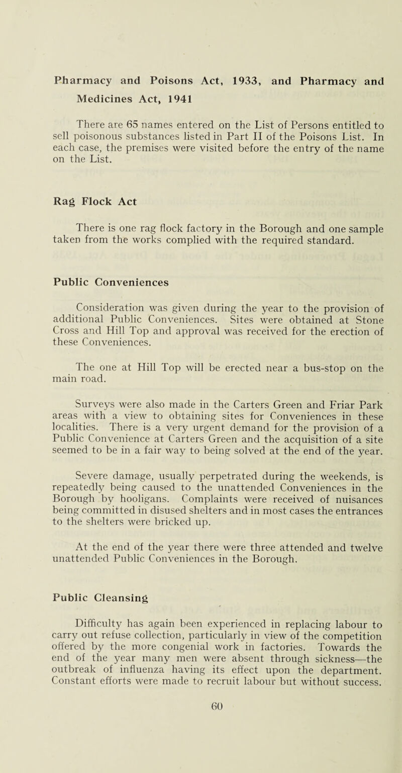 Pharmacy and Poisons Act, 1933, and Pharmacy and Medicines Act, 1941 There are 65 names entered on the List of Persons entitled to sell poisonous substances listed in Part II of the Poisons List. In each case, the premises were visited before the entry of the name on the List. Rag Flock Act There is one rag flock factory in the Borough and one sample taken from the works complied with the required standard. Public Conveniences Consideration was given during the year to the provision of additional Public Conveniences. Sites were obtained at Stone Cross and Hill Top and approval was received for the erection of these Conveniences. The one at Hill Top will be erected near a bus-stop on the main road. Surveys were also made in the Carters Green and Friar Park areas with a view to obtaining sites for Conveniences in these localities. There is a very urgent demand for the provision of a Public Convenience at Carters Green and the acquisition of a site seemed to be in a fair way to being solved at the end of the year. Severe damage, usually perpetrated during the weekends, is repeatedly being caused to the unattended Conveniences in the Borough by hooligans. Complaints were received of nuisances being committed in disused shelters and in most cases the entrances to the shelters were bricked up. At the end of the year there were three attended and twelve unattended Public Conveniences in the Borough. Public Cleansing Difficulty has again been experienced in replacing labour to carry out refuse collection, particularly in view of the competition offered by the more congenial work in factories. Towards the end of the year many men were absent through sickness—the outbreak of influenza having its effect upon the department. Constant efforts were made to recruit labour but without success.