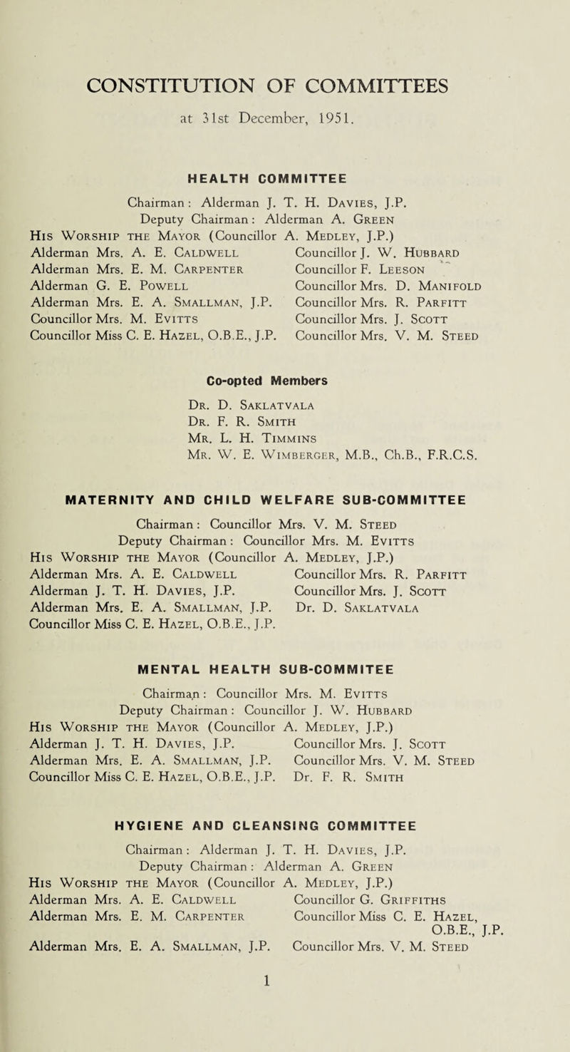 CONSTITUTION OF COMMITTEES at 31st December, 1951. HEALTH COMMITTEE Chairman : Alderman J. T. H. Davies, J.P. Deputy Chairman: Alderman A. Green His Worship the Mayor (Councillor A. Medley, J.P.) Alderman Mrs. A. E. Caldwell Alderman Mrs. E. M. Carpenter Alderman G. E. Powell Alderman Mrs. E. A. Smallman, J.P. Councillor Mrs. M. Evitts Councillor Miss C. E. Hazel, O.B.E., J.P. Councillor J. W. Hubbard Councillor F. Leeson Councillor Mrs. D. Manifold Councillor Mrs. R. Parfitt Councillor Mrs. J. Scott Councillor Mrs. V. M. Steed Co-opted Members Dr. D. Saklatvala Dr. F. R. Smith Mr. L. H. Timmins Mr. W. E. Wimberger, M.B., Ch.B., F.R.C.S. MATERNITY AND CHILD WELFARE SUB-COMMITTEE Chairman: Councillor Mrs. V. M. Steed Deputy Chairman: Councillor Mrs. M. Evitts His Worship the Mayor (Councillor A. Medley, J.P.) Alderman Mrs. A. E. Caldwell Councillor Mrs. R. Parfitt Alderman J. T. H. Davies, J.P. Councillor Mrs. J. Scott Alderman Mrs. E. A. Smallman, J.P. Dr. D. Saklatvala Councillor Miss C. E. Hazel, O.B.E., J.P. MENTAL HEALTH SUB-COMMITEE Chairman : Councillor Mrs. M. Evitts Deputy Chairman: Councillor J. W. Hubbard His Worship the Mayor (Councillor A. Medley, J.P.) Alderman J. T. H. Davies, J.P. Councillor Mrs. J. Scott Alderman Mrs. E. A. Smallman, J.P. Councillor Mrs. V. M. Steed Councillor Miss C. E. Hazel, O.B.E., J.P. Dr. F. R. Smith HYGIENE AND CLEANSING COMMITTEE Chairman: Alderman J. T. H. Davies, J.P. Deputy Chairman: Alderman A. Green His Worship the Mayor (Councillor A. Medley, J.P.) Alderman Mrs. A. E. Caldwell Councillor G. Griffiths Alderman Mrs. E. M. Carpenter Councillor Miss C. E. Hazel, O.B.E., J.P. Alderman Mrs. E. A. Smallman, J.P. Councillor Mrs. V. M. Steed
