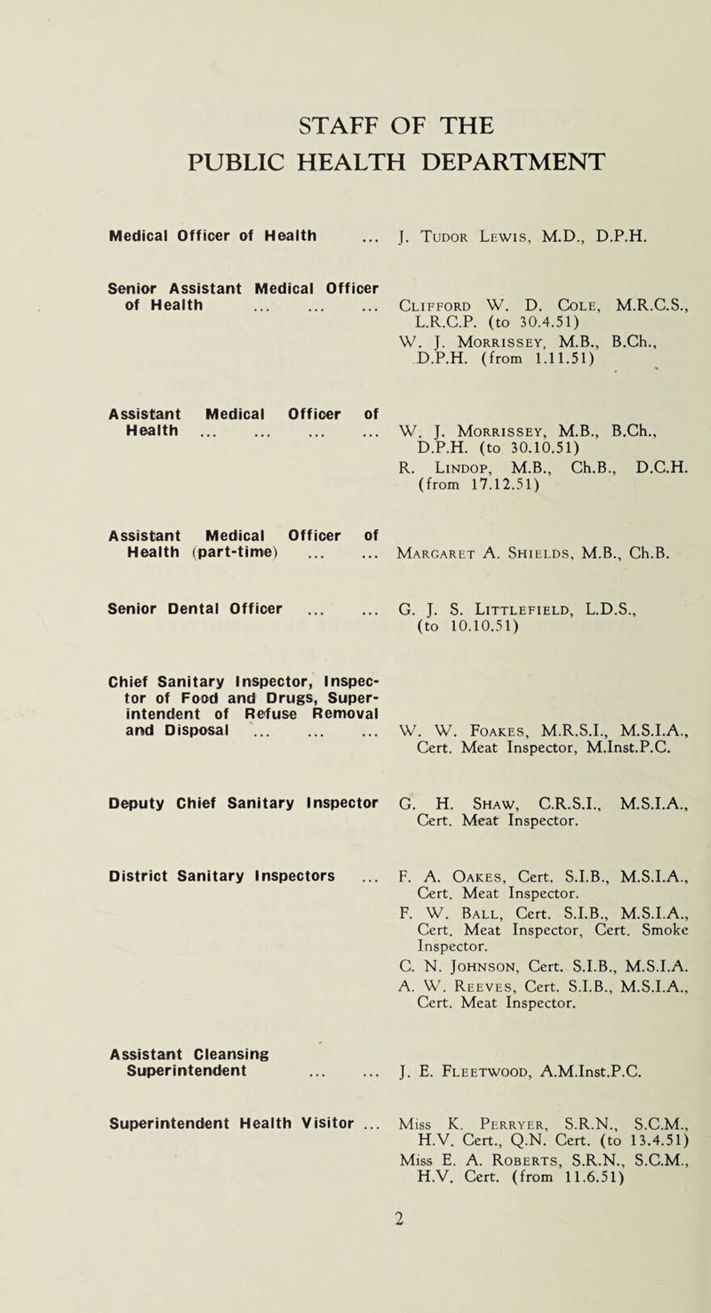 STAFF OF THE PUBLIC HEALTH DEPARTMENT Medical Officer of Health J. Tudor Lewis, M.D., D.P.H. Senior Assistant Medical Officer of Health ... Clifford W. D. Cole, M.R.C.S., L.R.C.P. (to 30.4.51) W. J. Morrissey, M.B., B.Ch., D.P.H. (from 1.11.51) Assistant Medical Officer of Health W. J. Morrissey, M.B., B.Ch., D.P.H. (to 30.10.51) R. Lindop, M.B., Ch.B., D.C.H. (from 17.12.51) Assistant Medical Officer of Health (part-time) . Margaret A. Shields, M.B., Ch.B. Senior Dental Officer G. J. S. Littlefield, L.D.S., (to 10.10.51) Chief Sanitary Inspector, Inspec¬ tor of Food and Drugs, Super¬ intendent of Refuse Removal and Disposal W. W. Foakes, M.R.S.I., M.S.I.A., Cert. Meat Inspector, M.Inst.P.C. Deputy Chief Sanitary Inspector G. H. Shaw, C.R.S.I., M.S.I.A., Cert. Meat Inspector. District Sanitary Inspectors F. A. Oakes, Cert. S.I.B., M.S.I.A., Cert. Meat Inspector. F. W. Ball, Cert. S.I.B., M.S.I.A., Cert. Meat Inspector, Cert. Smoke Inspector. C. N. Johnson, Cert. S.I.B., M.S.I.A. A. W. Reeves, Cert. S.I.B., M.S.I.A., Cert. Meat Inspector. Assistant Cleansing Superintendent J. E. Fleetwood, A.M.Inst.P.C. Superintendent Health Visitor Miss K. Perryer, S.R.N., S.C.M., H.V. Cert., Q.N. Cert, (to 13.4.51) Miss E. A. Roberts, S.R.N., S.C.M., H.V. Cert, (from 11.6.51)