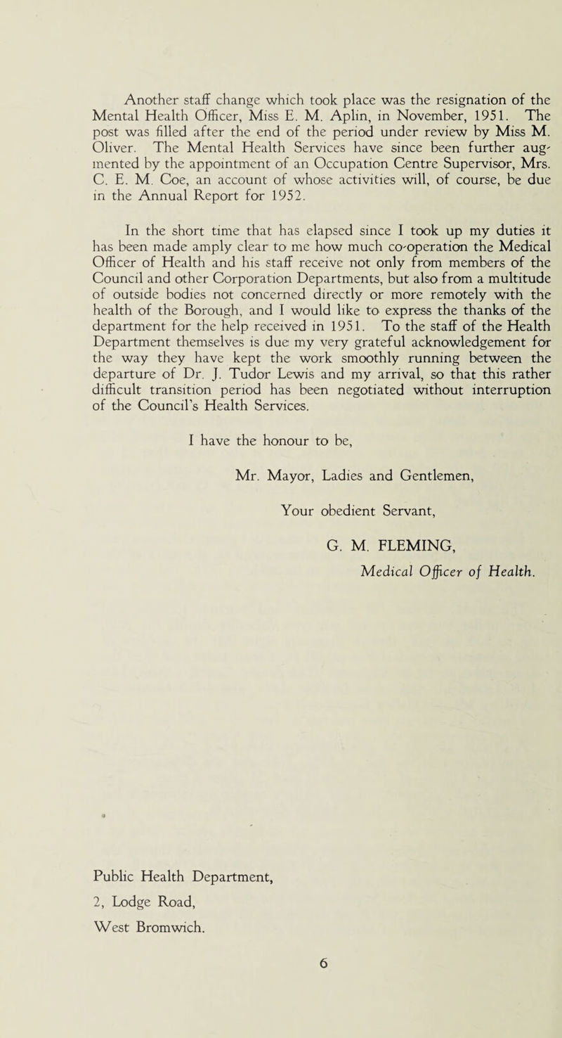 Another staff change which took place was the resignation of the Mental Health Officer, Miss E. M. Aplin, in November, 1951. The post was filled after the end of the period under review by Miss M. Oliver. The Mental Health Services have since been further aug' mented by the appointment of an Occupation Centre Supervisor, Mrs. C. E. M Coe, an account of whose activities will, of course, be due in the Annual Report for 1952. In the short time that has elapsed since I took up my duties it has been made amply clear to me how much cooperation the Medical Officer of Health and his staff receive not only from members of the Council and other Corporation Departments, but also from a multitude of outside bodies not concerned directly or more remotely with the health of the Borough, and I would like to express the thanks of the department for the help received in 1951. To the staff of the Health Department themselves is due my very grateful acknowledgement for the way they have kept the work smoothly running between the departure of Dr. J. Tudor Lewis and my arrival, so that this rather difficult transition period has been negotiated without interruption of the Council’s Health Services. I have the honour to be, Mr. Mayor, Ladies and Gentlemen, Your obedient Servant, G. M. FLEMING, Medical Officer of Health. Public Health Department, 2, Lodge Road, West Bromwich.