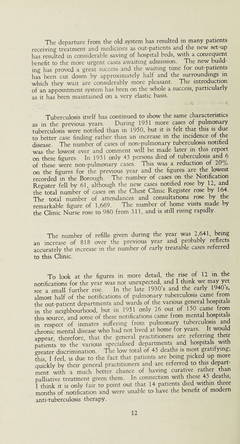The departure from the old system has resulted in many patients receiving treatment and medicines as out-patients and the new set-up has resulted in considerable saving of hospital beds, with a consequent benefit to the more urgent cases awaiting admission. The new build¬ ing has proved a great success and the waiting time for out-patients has been cut down by approximately half and the surroundings in which they wait are considerably more pleasant. The introduction of an appointment system has been on the whole a success, particularly as it has been maintained on a very elastic basis. • ■ o ■ -A Tuberculosis itself has continued to show the same characteristics as in the previous years. During 1951 more cases of pulmonary tuberculosis were notified than in 1950, but it is felt that this is due to better case finding rather than an increase in the incidence of the disease. The number of cases of non-pulmonary tuberculosis notified was the lowest ever and comment will be made later in this report on these figures. In 1951 only 45 persons died of tuberculosis and^6 of these were non-pulmonary cases. This was a reduction of 20 /o on the figures for the previous year and the figures are the lowest recorded in the Borough. The number of cases on the Notification Register fell by 61, although the new cases notified rose by 12, and the total number of cases on the Chest Clinic Register rose by 164. The total number of attendances and consultations rose by the remarkable figure of 1,669. The number of home visits made by the Clinic Nurse rose to 980 from 311, and is still rising rapidly. The number of refills given during the year was 2 641, being an increase of 818 over the previous year and probably reflects accurately the increase in the number of early treatable cases referred to this Clinic. To look at the figures in more detail, the rise of 12 in the notifications for the year was not unexpected, and I think we may yet see a small further rise. In the late 1930’s and the early 1940 s, almost half of the notifications of pulmonary tuberculosis came from the out-patient departments and wards of the various general hospitals in the neighbourhood, but in 1951 only 26 out of 150 came f1”01*1 this source, and some of these notifications came from mental hospitals in respect of inmates suffering from pulmonary tuberculosis and chronic mental disease who had not lived at home for years. It would appear, therefore, that the general practitioners are referring their patients to the various specialised departments and hospitals with greater discrimination. The low total of 45 deaths is most gratifying; this, I feel, is due to the fact that patients are being picked up more quickly by their general practitioners and are referred to this depart¬ ment with a much better chance of having curative rather than palliative treatment given them. In connection with these 4 deaths, I think it is only fair to point out that 14 patients died within three months of notification and were unable to have the benefit of modem anti-tuberculosis therapy.